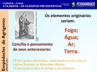 FILOSOFIA – 1ª Série 
A FILOSOFIA – OS FILÓSOFOS PRÉ-SOCRÁTICOS 
Os elementos originários 
seriam: 
Fogo; 
Água; 
Ar; 
Terra. 
Empédocles de Agrigento 
(493-433 a.C.) 
Imagem: Empédocles / Thomas Stanley / Domínio 
Público. 
Concilia o pensamento 
de seus antecessores 
•Estes quatro elementos, mesclando-se uns com os 
outros, formam os diferentes objetos. 
•Concepção cíclica do tempo e da natureza. 
 