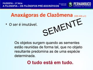 FILOSOFIA – 1ª Série 
A FILOSOFIA – OS FILÓSOFOS PRÉ-SOCRÁTICOS 
Anaxágoras de Clazômena (500-428 a.C) 
• O ser é imutável. 
SEMENTE 
Os objetos surgem quando as sementes 
estão reunidas de forma tal, que no objeto 
resultante predomina as de uma espécie 
determinada. 
O tudo está em tudo. 
 
