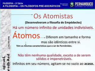 FILOSOFIA – 1ª Série 
A FILOSOFIA – OS FILÓSOFOS PRÉ-SOCRÁTICOS 
Os Atomistas 
(Desenvolveram a filosofia de Empédocles) 
Há um número infinito de unidades indivisíveis. 
Átomos Diferem em tamanho e forma 
mas são idênticos entre si. 
Têm as mesmas características que o ser de Parmênides. 
Não têm nenhuma qualidade, exceto a de serem 
sólidos e impenetráveis. 
Infinitos em seu número, agitam-se no vazio ao acaso. 
e opi cueL 
aredb A ed ). C. a 073- 074( 
 