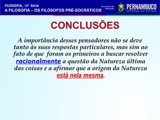 FILOSOFIA, -1ª Série 
A FILOSOFIA – OS FILÓSOFOS PRÉ-SOCRÁTICOS 
CONCLUSÕES 
A importância desses pensadores não se deve 
tanto às suas respostas particulares, mas sim ao 
fato de que foram os primeiros a buscar resolver 
racionalmente a questão da Natureza última 
das coisas e a afirmar que a origem da Natureza 
está nela mesma. 
 