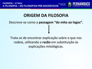 FILOSOFIA – 1ª Série 
A FILOSOFIA – OS FILÓSOFOS PRÉ-SOCRÁTICOS 
ORIGEM DA FILOSOFIA 
Descreve-se como a passagem “do mito ao logos”. 
Trata-se de encontrar explicação sobre o que nos 
rodeia, utilizando a razão em substituição às 
explicações mitológicas. 
 