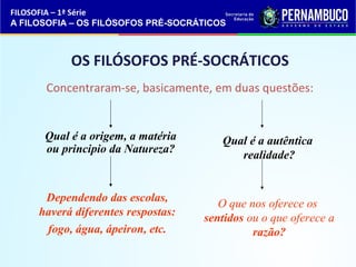 OS FILÓSOFOS PRÉ-SOCRÁTICOS 
Concentraram-se, basicamente, em duas questões: 
Qual é a origem, a matéria 
ou principio da Natureza? 
Dependendo das escolas, 
haverá diferentes respostas: 
fogo, água, ápeiron, etc. 
Qual é a autêntica 
realidade? 
O que nos oferece os 
sentidos ou o que oferece a 
razão? 
FILOSOFIA – 1ª Série 
A FILOSOFIA – OS FILÓSOFOS PRÉ-SOCRÁTICOS 
 