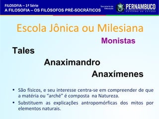 FILOSOFIA – 1ª Série 
A FILOSOFIA – OS FILÓSOFOS PRÉ-SOCRÁTICOS 
Escola Jônica ou Milesiana 
Tales 
Anaximandro 
Monistas 
Anaxímenes 
• São físicos, e seu interesse centra-se em compreender de que 
a matéria ou “arché” é composta na Natureza. 
• Substituem as explicações antropomórficas dos mitos por 
elementos naturais. 
 