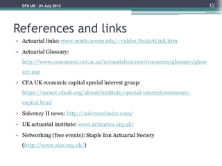 References and links
• Actuarial links: www.math.uconn.edu/~valdez/IntActLink.htm
• Actuarial Glossary:
http://www.commerce.uct.ac.za/actuarialscience/resources/glossary/gloss
ary.asp
• CFA UK economic capital special interest group:
https://secure.cfauk.org/about/institute/special-interest/economic-
capital.html
• Solvency II news: http://solvencyiiwire.com/
• UK actuarial institute: www.actuaries.org.uk/
• Networking (free events): Staple Inn Actuarial Society
(http://www.sias.org.uk/)
13CFA UK - 24 July 2013
 