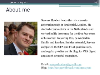 About me
Servaas Houben heads the risk scenario
generation team at Prudential, London. He
studied econometrics in the Netherlands and
worked in life insurance for the first four years
of his career. Following this, he worked in
Dublin and London. Besides actuarial, Servaas
completed the CFA and FRM qualifications,
and regularly writes on his blog, for CFA digest
and Dutch actuarial magazines.
Email: servaashouben@gmail.com
Blog: http://actuaryabroad.wordpress.com
14CFA UK - 24 July 2013
 