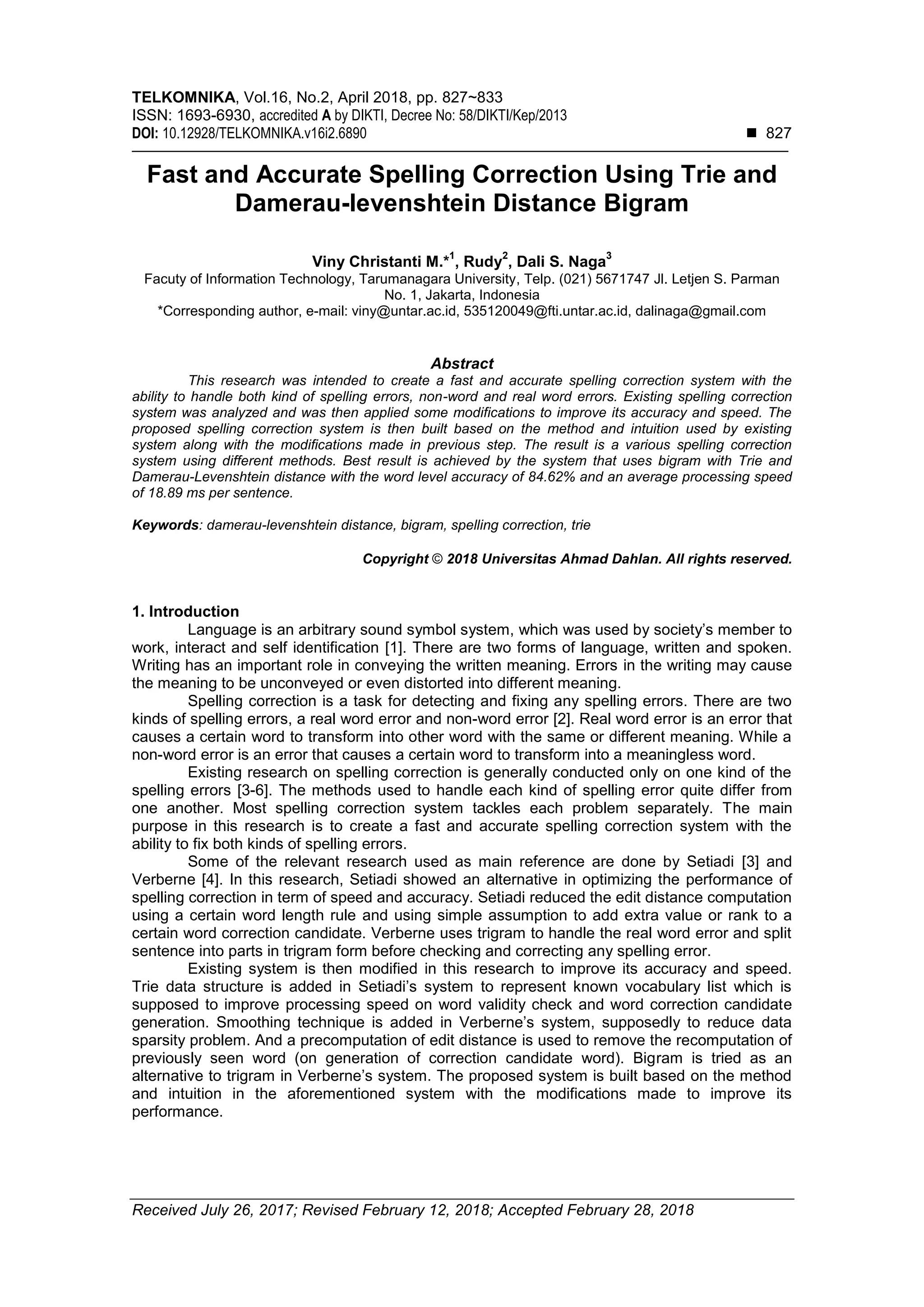 TELKOMNIKA, Vol.16, No.2, April 2018, pp. 827~833
ISSN: 1693-6930, accredited A by DIKTI, Decree No: 58/DIKTI/Kep/2013
DOI: 10.12928/TELKOMNIKA.v16i2.6890  827
Received July 26, 2017; Revised February 12, 2018; Accepted February 28, 2018
Fast and Accurate Spelling Correction Using Trie and
Damerau-levenshtein Distance Bigram
Viny Christanti M.*
1
, Rudy
2
, Dali S. Naga
3
Facuty of Information Technology, Tarumanagara University, Telp. (021) 5671747 Jl. Letjen S. Parman
No. 1, Jakarta, Indonesia
*Corresponding author, e-mail: viny@untar.ac.id, 535120049@fti.untar.ac.id, dalinaga@gmail.com
Abstract
This research was intended to create a fast and accurate spelling correction system with the
ability to handle both kind of spelling errors, non-word and real word errors. Existing spelling correction
system was analyzed and was then applied some modifications to improve its accuracy and speed. The
proposed spelling correction system is then built based on the method and intuition used by existing
system along with the modifications made in previous step. The result is a various spelling correction
system using different methods. Best result is achieved by the system that uses bigram with Trie and
Damerau-Levenshtein distance with the word level accuracy of 84.62% and an average processing speed
of 18.89 ms per sentence.
Keywords: damerau-levenshtein distance, bigram, spelling correction, trie
Copyright © 2018 Universitas Ahmad Dahlan. All rights reserved.
1. Introduction
Language is an arbitrary sound symbol system, which was used by society’s member to
work, interact and self identification [1]. There are two forms of language, written and spoken.
Writing has an important role in conveying the written meaning. Errors in the writing may cause
the meaning to be unconveyed or even distorted into different meaning.
Spelling correction is a task for detecting and fixing any spelling errors. There are two
kinds of spelling errors, a real word error and non-word error [2]. Real word error is an error that
causes a certain word to transform into other word with the same or different meaning. While a
non-word error is an error that causes a certain word to transform into a meaningless word.
Existing research on spelling correction is generally conducted only on one kind of the
spelling errors [3-6]. The methods used to handle each kind of spelling error quite differ from
one another. Most spelling correction system tackles each problem separately. The main
purpose in this research is to create a fast and accurate spelling correction system with the
ability to fix both kinds of spelling errors.
Some of the relevant research used as main reference are done by Setiadi [3] and
Verberne [4]. In this research, Setiadi showed an alternative in optimizing the performance of
spelling correction in term of speed and accuracy. Setiadi reduced the edit distance computation
using a certain word length rule and using simple assumption to add extra value or rank to a
certain word correction candidate. Verberne uses trigram to handle the real word error and split
sentence into parts in trigram form before checking and correcting any spelling error.
Existing system is then modified in this research to improve its accuracy and speed.
Trie data structure is added in Setiadi’s system to represent known vocabulary list which is
supposed to improve processing speed on word validity check and word correction candidate
generation. Smoothing technique is added in Verberne’s system, supposedly to reduce data
sparsity problem. And a precomputation of edit distance is used to remove the recomputation of
previously seen word (on generation of correction candidate word). Bigram is tried as an
alternative to trigram in Verberne’s system. The proposed system is built based on the method
and intuition in the aforementioned system with the modifications made to improve its
performance.
 