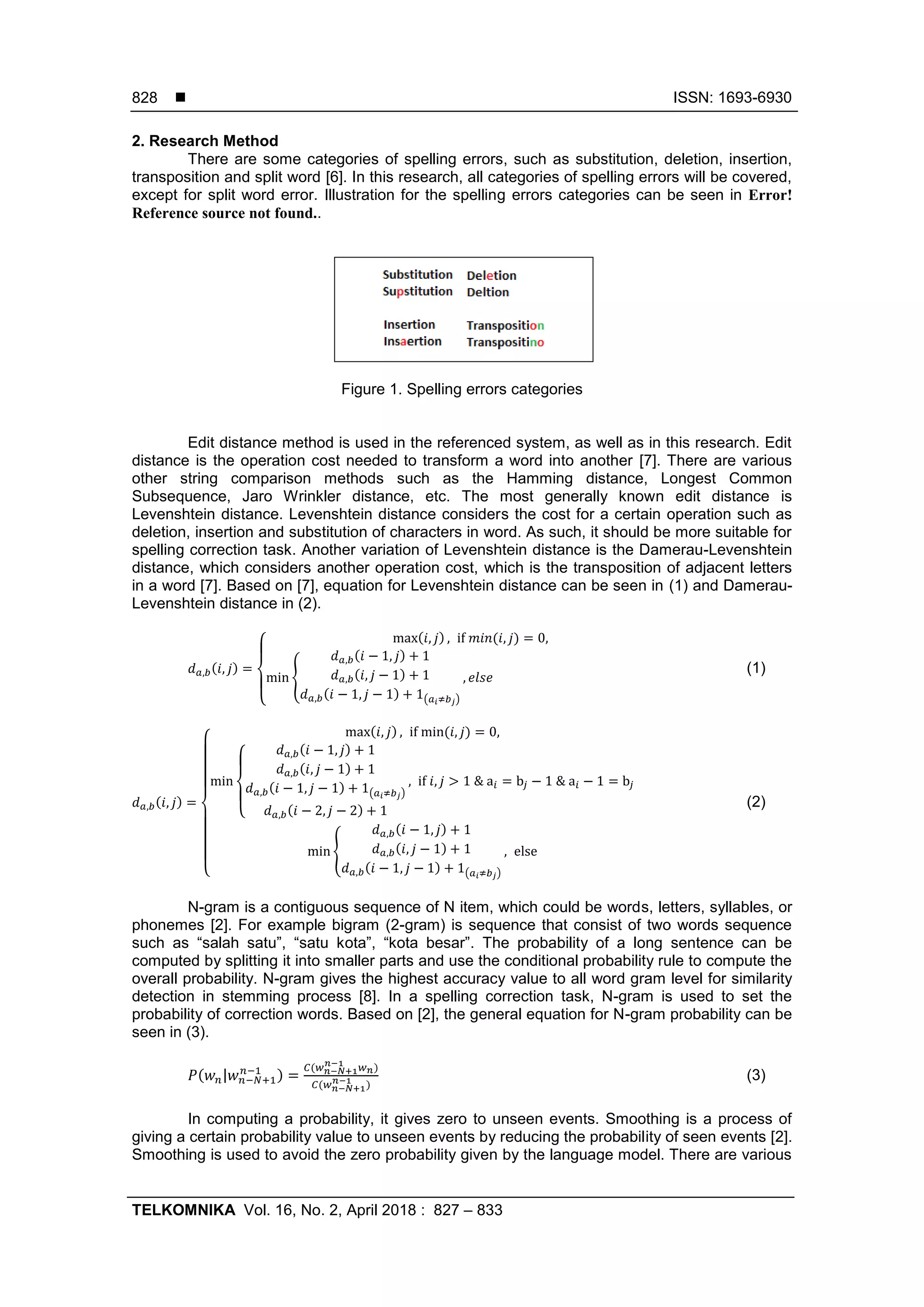  ISSN: 1693-6930
TELKOMNIKA Vol. 16, No. 2, April 2018 : 827 – 833
828
2. Research Method
There are some categories of spelling errors, such as substitution, deletion, insertion,
transposition and split word [6]. In this research, all categories of spelling errors will be covered,
except for split word error. Illustration for the spelling errors categories can be seen in Error!
Reference source not found..
Figure 1. Spelling errors categories
Edit distance method is used in the referenced system, as well as in this research. Edit
distance is the operation cost needed to transform a word into another [7]. There are various
other string comparison methods such as the Hamming distance, Longest Common
Subsequence, Jaro Wrinkler distance, etc. The most generally known edit distance is
Levenshtein distance. Levenshtein distance considers the cost for a certain operation such as
deletion, insertion and substitution of characters in word. As such, it should be more suitable for
spelling correction task. Another variation of Levenshtein distance is the Damerau-Levenshtein
distance, which considers another operation cost, which is the transposition of adjacent letters
in a word [7]. Based on [7], equation for Levenshtein distance can be seen in (1) and Damerau-
Levenshtein distance in (2).
𝑑 𝑎,𝑏(𝑖, 𝑗) =
{
max(𝑖, 𝑗) , if 𝑚𝑖𝑛(𝑖, 𝑗) = 0,
min {
𝑑 𝑎,𝑏(𝑖 − 1, 𝑗) + 1
𝑑 𝑎,𝑏(𝑖, 𝑗 − 1) + 1
𝑑 𝑎,𝑏(𝑖 − 1, 𝑗 − 1) + 1(𝑎 𝑖≠𝑏 𝑗)
, 𝑒𝑙𝑠𝑒
(1)
𝑑 𝑎,𝑏(𝑖, 𝑗) =
{
max(𝑖, 𝑗) , if min(𝑖, 𝑗) = 0,
min
{
𝑑 𝑎,𝑏(𝑖 − 1, 𝑗) + 1
𝑑 𝑎,𝑏(𝑖, 𝑗 − 1) + 1
𝑑 𝑎,𝑏(𝑖 − 1, 𝑗 − 1) + 1(𝑎 𝑖≠𝑏 𝑗)
𝑑 𝑎,𝑏(𝑖 − 2, 𝑗 − 2) + 1
, if 𝑖, 𝑗 > 1 & a𝑖 = b𝑗 − 1 & a𝑖 − 1 = b𝑗
min {
𝑑 𝑎,𝑏(𝑖 − 1, 𝑗) + 1
𝑑 𝑎,𝑏(𝑖, 𝑗 − 1) + 1
𝑑 𝑎,𝑏(𝑖 − 1, 𝑗 − 1) + 1(𝑎 𝑖≠𝑏 𝑗)
, else
(2)
N-gram is a contiguous sequence of N item, which could be words, letters, syllables, or
phonemes [2]. For example bigram (2-gram) is sequence that consist of two words sequence
such as “salah satu”, “satu kota”, “kota besar”. The probability of a long sentence can be
computed by splitting it into smaller parts and use the conditional probability rule to compute the
overall probability. N-gram gives the highest accuracy value to all word gram level for similarity
detection in stemming process [8]. In a spelling correction task, N-gram is used to set the
probability of correction words. Based on [2], the general equation for N-gram probability can be
seen in (3).
𝑃(𝑤 𝑛|𝑤 𝑛−𝑁+1
𝑛−1
) =
𝐶(𝑤 𝑛−𝑁+1
𝑛−1
𝑤 𝑛)
𝐶(𝑤 𝑛−𝑁+1
𝑛−1 )
(3)
In computing a probability, it gives zero to unseen events. Smoothing is a process of
giving a certain probability value to unseen events by reducing the probability of seen events [2].
Smoothing is used to avoid the zero probability given by the language model. There are various
 