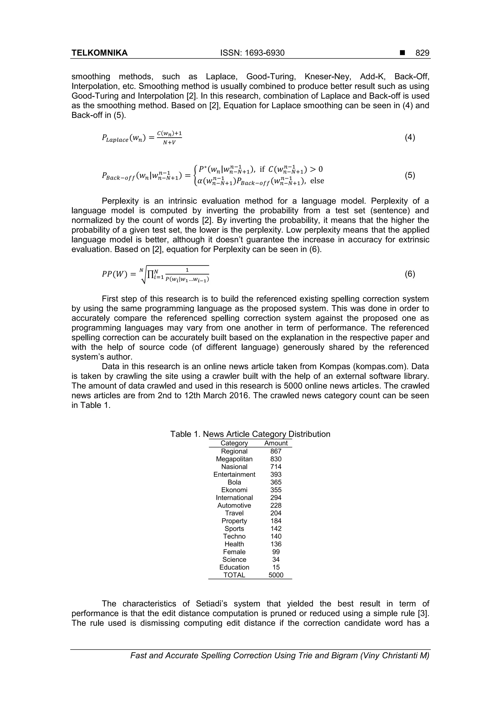 TELKOMNIKA ISSN: 1693-6930 
Fast and Accurate Spelling Correction Using Trie and Bigram (Viny Christanti M)
829
smoothing methods, such as Laplace, Good-Turing, Kneser-Ney, Add-K, Back-Off,
Interpolation, etc. Smoothing method is usually combined to produce better result such as using
Good-Turing and Interpolation [2]. In this research, combination of Laplace and Back-off is used
as the smoothing method. Based on [2], Equation for Laplace smoothing can be seen in (4) and
Back-off in (5).
𝑃𝐿𝑎𝑝𝑙𝑎𝑐𝑒(𝑤 𝑛) =
𝐶(𝑤 𝑛)+1
𝑁+𝑉
(4)
𝑃𝐵𝑎𝑐𝑘−𝑜𝑓𝑓(𝑤 𝑛|𝑤 𝑛−𝑁+1
𝑛−1
) = {
𝑃∗(𝑤 𝑛|𝑤 𝑛−𝑁+1
𝑛−1
), if 𝐶(𝑤 𝑛−𝑁+1
𝑛−1
) > 0
𝛼(𝑤 𝑛−𝑁+1
𝑛−1
)𝑃𝐵𝑎𝑐𝑘−𝑜𝑓𝑓(𝑤 𝑛−𝑁+1
𝑛−1
), else
(5)
Perplexity is an intrinsic evaluation method for a language model. Perplexity of a
language model is computed by inverting the probability from a test set (sentence) and
normalized by the count of words [2]. By inverting the probability, it means that the higher the
probability of a given test set, the lower is the perplexity. Low perplexity means that the applied
language model is better, although it doesn’t guarantee the increase in accuracy for extrinsic
evaluation. Based on [2], equation for Perplexity can be seen in (6).
𝑃𝑃(𝑊) = √∏
1
𝑃(𝑤 𝑖|𝑤1…𝑤 𝑖−1)
𝑁
𝑖=1
𝑁
(6)
First step of this research is to build the referenced existing spelling correction system
by using the same programming language as the proposed system. This was done in order to
accurately compare the referenced spelling correction system against the proposed one as
programming languages may vary from one another in term of performance. The referenced
spelling correction can be accurately built based on the explanation in the respective paper and
with the help of source code (of different language) generously shared by the referenced
system’s author.
Data in this research is an online news article taken from Kompas (kompas.com). Data
is taken by crawling the site using a crawler built with the help of an external software library.
The amount of data crawled and used in this research is 5000 online news articles. The crawled
news articles are from 2nd to 12th March 2016. The crawled news category count can be seen
in Table 1.
Table 1. News Article Category Distribution
Category Amount
Regional 867
Megapolitan 830
Nasional 714
Entertainment 393
Bola 365
Ekonomi 355
International 294
Automotive 228
Travel 204
Property 184
Sports 142
Techno 140
Health 136
Female 99
Science 34
Education 15
TOTAL 5000
The characteristics of Setiadi’s system that yielded the best result in term of
performance is that the edit distance computation is pruned or reduced using a simple rule [3].
The rule used is dismissing computing edit distance if the correction candidate word has a
 