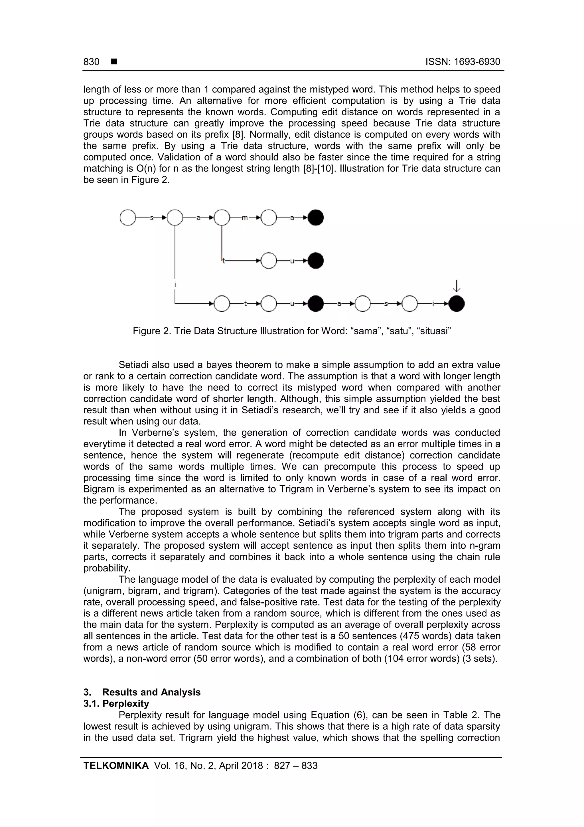  ISSN: 1693-6930
TELKOMNIKA Vol. 16, No. 2, April 2018 : 827 – 833
830
length of less or more than 1 compared against the mistyped word. This method helps to speed
up processing time. An alternative for more efficient computation is by using a Trie data
structure to represents the known words. Computing edit distance on words represented in a
Trie data structure can greatly improve the processing speed because Trie data structure
groups words based on its prefix [8]. Normally, edit distance is computed on every words with
the same prefix. By using a Trie data structure, words with the same prefix will only be
computed once. Validation of a word should also be faster since the time required for a string
matching is O(n) for n as the longest string length [8]-[10]. Illustration for Trie data structure can
be seen in Figure 2.
Figure 2. Trie Data Structure Illustration for Word: “sama”, “satu”, “situasi”
Setiadi also used a bayes theorem to make a simple assumption to add an extra value
or rank to a certain correction candidate word. The assumption is that a word with longer length
is more likely to have the need to correct its mistyped word when compared with another
correction candidate word of shorter length. Although, this simple assumption yielded the best
result than when without using it in Setiadi’s research, we’ll try and see if it also yields a good
result when using our data.
In Verberne’s system, the generation of correction candidate words was conducted
everytime it detected a real word error. A word might be detected as an error multiple times in a
sentence, hence the system will regenerate (recompute edit distance) correction candidate
words of the same words multiple times. We can precompute this process to speed up
processing time since the word is limited to only known words in case of a real word error.
Bigram is experimented as an alternative to Trigram in Verberne’s system to see its impact on
the performance.
The proposed system is built by combining the referenced system along with its
modification to improve the overall performance. Setiadi’s system accepts single word as input,
while Verberne system accepts a whole sentence but splits them into trigram parts and corrects
it separately. The proposed system will accept sentence as input then splits them into n-gram
parts, corrects it separately and combines it back into a whole sentence using the chain rule
probability.
The language model of the data is evaluated by computing the perplexity of each model
(unigram, bigram, and trigram). Categories of the test made against the system is the accuracy
rate, overall processing speed, and false-positive rate. Test data for the testing of the perplexity
is a different news article taken from a random source, which is different from the ones used as
the main data for the system. Perplexity is computed as an average of overall perplexity across
all sentences in the article. Test data for the other test is a 50 sentences (475 words) data taken
from a news article of random source which is modified to contain a real word error (58 error
words), a non-word error (50 error words), and a combination of both (104 error words) (3 sets).
3. Results and Analysis
3.1. Perplexity
Perplexity result for language model using Equation (6), can be seen in Table 2. The
lowest result is achieved by using unigram. This shows that there is a high rate of data sparsity
in the used data set. Trigram yield the highest value, which shows that the spelling correction
 