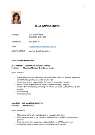 1
KELLY ANN OSBORNE
ADDRESS: 1/45 Kersley Road
KENMORE QLD 4069
TELEPHONE: 0411 878 839
EMAIL: kelly@gologisticssolutions.com.au
MARITAL STATUS: Married, 2 Adult Daughters
PROFESSIONAL EXPERIENCE
2012-PRESENT - NEXTRA MT OMMANEY NEWS
Position: Magazine Manager & Customer Service
Duties include –
- Opening the shop Monday-Friday, preparing front end (cash drawers, topping up
scratch tickets, printing out Lotto results, etc)
- Invoice and receive magazines for the store, in preparation for sale.
- Return unsold magazines to distributor, via the XchangeIT program.
- Receive daily newspapers, invoicing and returns via NEWS CORP, FAIRFAX & QT’s
website.
- Cash handling.
- Customer service.
2006-2012 - ACP MAGAZINES LIMITED
Position: Merchandiser
Duties Included –
- Maximising ACP’s sales opportunities by managing a territory.
- Ensuring compliance to our contracts and agreements and educating our retail
partners.
- Ensuring competitive advantage and profitability to ACP Magazines Ltd.
- Handle and solve Customer Service queries from retail partners.
 