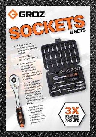 SOCKETS& SETS
•	 A range of sockets,
ratchets & accessories
designed to fit & built to
perform
•	 ACC DIN 3122 &             
ISO 3315 specifications
•	 Amongst the most
commonly used
equipment, these
are widely used in
automotive, workshops
and all sorts of industrial
applications
•	 Superior engineering;
highest standards of
manufacturing under
strict process control
guarantees higher
efficiency and three
times longer working
life compared to most
brands
•	 The range includes
regular & deep hex
sockets, ratchets,
accessories & sets
to meet every need
of 2 and 4 wheeler
applications
3X
 