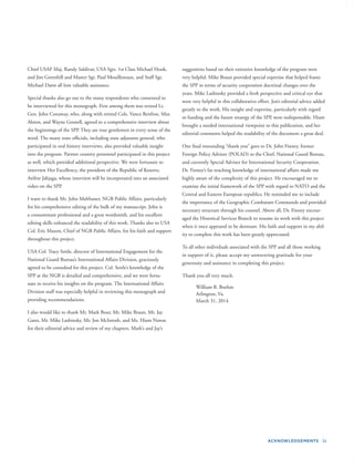 ACKNOWLEDGEMENTS ix
Chief USAF Maj. Randy Saldivar, USA Sgts. 1st Class Michael Houk,
and Jim Greenhill and Master Sgt. Paul Mouilleseaux, and Staff Sgt.
Michael Dann all lent valuable assistance.
Special thanks also go out to the many respondents who consented to
be interviewed for this monograph. First among them was retired Lt.
Gen. John Conaway, who, along with retired Cols. Vance Renfroe, Max
Alston, and Wayne Gosnell, agreed to a comprehensive interview about
the beginnings of the SPP. They are true gentlemen in every sense of the
word. The many state ofﬁcials, including state adjutants general, who
participated in oral history interviews, also provided valuable insight
into the program. Partner country personnel participated in this project
as well, which provided additional perspective. We were fortunate to
interview Her Excellency, the president of the Republic of Kosovo,
Atifete Jahjaga, whose interview will be incorporated into an associated
video on the SPP.
I want to thank Mr. John Malthaner, NGB Public Affairs, particularly
for his comprehensive editing of the bulk of my manuscript. John is
a consummate professional and a great wordsmith, and his excellent
editing skills enhanced the readability of this work. Thanks also to USA
Col. Eric Maxon, Chief of NGB Public Affairs, for his faith and support
throughout this project.
USA Col. Tracy Settle, director of International Engagement for the
National Guard Bureau’s International Affairs Division, graciously
agreed to be consulted for this project. Col. Settle’s knowledge of the
SPP at the NGB is detailed and comprehensive, and we were fortu-
nate to receive his insights on the program. The International Affairs
Division staff was especially helpful in reviewing this monograph and
providing recommendations.
I also would like to thank Mr. Mark Bour, Mr. Mike Braun, Mr. Jay
Gates, Mr. Mike Lashinsky, Mr. Jon McIntosh, and Ms. Hiam Nawas
for their editorial advice and review of my chapters. Mark’s and Jay’s
suggestions based on their extensive knowledge of the program were
very helpful. Mike Braun provided special expertise that helped frame
the SPP in terms of security cooperation doctrinal changes over the
years. Mike Lashinsky provided a fresh perspective and critical eye that
were very helpful in this collaborative effort. Jon’s editorial advice added
greatly to the work. His insight and expertise, particularly with regard
to funding and the future strategy of the SPP, were indispensable. Hiam
brought a needed international viewpoint to this publication, and her
editorial comments helped the readability of the document a great deal.
One ﬁnal resounding “thank you” goes to Dr. John Finney, former
Foreign Policy Advisor (POLAD) to the Chief, National Guard Bureau,
and currently Special Advisor for International Security Cooperation.
Dr. Finney’s far-reaching knowledge of international affairs made me
highly aware of the complexity of this project. He encouraged me to
examine the initial framework of the SPP with regard to NATO and the
Central and Eastern European republics. He reminded me to include
the importance of the Geographic Combatant Commands and provided
necessary structure through his counsel. Above all, Dr. Finney encour-
aged the Historical Services Branch to resume its work with this project
when it once appeared to be dormant. His faith and support in my abil-
ity to complete this work has been greatly appreciated.
To all other individuals associated with the SPP and all those working
in support of it, please accept my unwavering gratitude for your
generosity and assistance in completing this project.
Thank you all very much.
William B. Boehm
Arlington, Va.
March 31, 2014
 