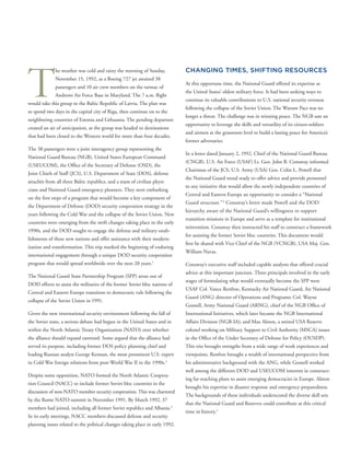 T
he weather was cold and rainy the morning of Sunday,
November 15, 1992, as a Boeing 727 jet awaited 38
passengers and 10 air crew members on the tarmac of
Andrews Air Force Base in Maryland. The 7 a.m. ﬂight
would take this group to the Baltic Republic of Latvia. The plan was
to spend two days in the capital city of Riga, then continue on to the
neighboring countries of Estonia and Lithuania. The pending departure
created an air of anticipation, as the group was headed to destinations
that had been closed to the Western world for more than four decades.
The 38 passengers were a joint interagency group representing the
National Guard Bureau (NGB), United States European Command
(USEUCOM), the Ofﬁce of the Secretary of Defense (OSD), the
Joint Chiefs of Staff (JCS), U.S. Department of State (DOS), defense
attachés from all three Baltic republics, and a team of civilian physi-
cians and National Guard emergency planners. They were embarking
on the ﬁrst steps of a program that would become a key component of
the Department of Defense (DOD) security cooperation strategy in the
years following the Cold War and the collapse of the Soviet Union. New
countries were emerging from the swift changes taking place in the early
1990s, and the DOD sought to engage the defense and military estab-
lishments of these new nations and offer assistance with their modern-
ization and transformation. This trip marked the beginning of enduring
international engagement through a unique DOD security cooperation
program that would spread worldwide over the next 20 years.1
The National Guard State Partnership Program (SPP) arose out of
DOD efforts to assist the militaries of the former Soviet bloc nations of
Central and Eastern Europe transition to democratic rule following the
collapse of the Soviet Union in 1991.
Given the new international security environment following the fall of
the Soviet state, a serious debate had begun in the United States and in
within the North Atlantic Treaty Organization (NATO) over whether
the alliance should expand eastward. Some argued that the alliance had
served its purpose, including former DOS policy planning chief and
leading Russian analyst George Kennan, the most prominent U.S. expert
in Cold War foreign relations from post-World War II to the 1990s.2
Despite some opposition, NATO formed the North Atlantic Coopera-
tion Council (NACC) to include former Soviet bloc countries in the
discussion of non-NATO member security cooperation. This was chartered
by the Rome NATO summit in November 1991. By March 1992, 37
members had joined, including all former Soviet republics and Albania.3
In its early meetings, NACC members discussed defense and security
planning issues related to the political changes taking place in early 1992.
CHANGING TIMES, SHIFTING RESOURCES
At this opportune time, the National Guard offered its expertise as
the United States’ oldest military force. It had been seeking ways to
continue its valuable contributions to U.S. national security overseas
following the collapse of the Soviet Union. The Warsaw Pact was no
longer a threat. The challenge was in winning peace. The NGB saw an
opportunity to leverage the skills and versatility of its citizen-soldiers
and airmen at the grassroots level to build a lasting peace for America’s
former adversaries.
In a letter dated January 2, 1992, Chief of the National Guard Bureau
(CNGB), U.S. Air Force (USAF) Lt. Gen. John B. Conaway informed
Chairman of the JCS, U.S. Army (USA) Gen. Colin L. Powell that
the National Guard stood ready to offer advice and provide personnel
to any initiative that would allow the newly independent countries of
Central and Eastern Europe an opportunity to consider a “National
Guard structure.”4
Conaway’s letter made Powell and the DOD
hierarchy aware of the National Guard’s willingness to support
transition missions in Europe and serve as a template for institutional
meworkreinvention. Conaway then instructed his staff to construct a fra
for assisting the former Soviet bloc countries. This document would
ﬁrst be shared with Vice Chief of the NGB (VCNGB), USA Maj. Gen.
William Navas.
Conaway’s executive staff included capable analysts that offered crucial
advice at this important juncture. Three principals involved in the early
stages of formulating what would eventually become the SPP were
USAF Col. Vance Renfroe, Kentucky Air National Guard, Air National
Guard (ANG) director of Operations and Programs; Col. Wayne
Gosnell, Army National Guard (ARNG), chief of the NGB Ofﬁce of
International Initiatives, which later became the NGB International
Affairs Division (NGB-IA); and Max Alston, a retired USA Reserve
colonel working on Military Support to Civil Authority (MSCA) issues
in the Ofﬁce of the Under Secretary of Defense for Policy (OUSDP).
This trio brought strengths from a wide range of work experiences and
viewpoints. Renfroe brought a wealth of international perspective from
his administrative background with the ANG, while Gosnell worked
well among the different DOD and USEUCOM interests in construct-
ing far-reaching plans to assist emerging democracies in Europe. Alston
brought his expertise in disaster response and emergency preparedness.
The backgrounds of these individuals underscored the diverse skill sets
that the National Guard and Reserves could contribute at this critical
time in history.5
 