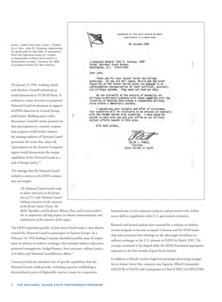 2 THE NATIONAL GUARD STATE PARTNERSHIP PROGRAM
RIGHT: Letter from Gen. Colin L. Powell
to Lt. Gen. John B. Conaway, expressing
his gratitude for the offer of assistance
from the National Guard to “create
a responsible military force within a
democratic society,” January 24, 1992.
(Courtesy retired Col. Max Alston)
On January 9, 1992, working closely
with Renfroe, Gosnell submitted an
initial framework to VCNGB Navas. It
outlined a course of action on proposed
National Guard involvement in support
of DOD objectives in Central Europe
and Eurasia. Building upon earlier
discussions, Gosnell’s memo pointed ou
that participation in a security coopera-
tion program would further enhance
the training readiness of National Guard
personnel. He wrote that, above all,
“participation in the [Eastern European]
region would demonstrate the unique
capabilities of the National Guard as a
tool of foreign policy.”6
The message that the National Guard
wished to convey to the DOD commu-
nity was simple:
The National Guard stands ready
to advise and assist in the forma-
tion of U.S.-style National Guard
military structures in the countries
of the former Soviet Union, the
Baltic Republics and the former Warsaw Pact, and to assist authori-
ties in cooperative self-help projects to enhance democratization and
stabilization of the countries of the region.7
The DOD responded quickly. A letter from Powell made it clear that he
wanted the National Guard to participate in Eastern Europe. In a
February 18, 1992 brieﬁng Conaway identiﬁed possible areas of cooper-
ation in military-to-military exchanges that included military education,
personnel management, budget/ﬁnance, force structure, military justice,
civil affairs and National Guard/Reserve affairs.8
Conaway’s brief also detailed a list of speciﬁc capabilities that the
National Guard could provide, including expertise establishing a
decentralized system of deployable reserves; teams for cooperative
t
humanitarian or civic assistance projects; and personnel with civilian
sector skills to supplement other U.S. government initiatives.
Research and factual analysis were essential for a military-to-military
contact program to become accepted. Conaway and the NGB leader-
ship team presented their ﬁndings on the advantages of military-to-
military exchanges to the U.S. mission to NATO in March 1992. The
concept continued to be shaped while the DOD formulated appropriate
responses to the ﬁrst months of post-Soviet history.
In addition to Powell, another high-level principal advocating stronger
ties to former Soviet bloc countries was Supreme Allied Commander
(SACEUR) of NATO and Commander in Chief (CINC) of USEUCOM
 