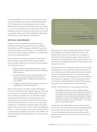 CHAPTER I: BEGINNINGS OF THE STATE PARTNERSHIP PROGRAM 3
Gen. John Shalikashvili, who wanted to involve the National Guard
to an even greater degree in Eastern Europe. Faced with the possibility
of U.S. troop presence in Europe shrinking by nearly two-thirds,
Shalikashvili saw the presence of the National Guard in Eastern Europe
as a way to counter decreased active duty troop numbers. Moreover, the
introduction of active duty USA troops in the former Soviet bloc could
have appeared confrontational to Russia. Shalikashvili understood that
National Guard outreach would appear less threatening.9
OFFICIAL BEGINNINGS
On April 1, 1992, Secretary of Defense (SecDef) Dick Cheney
announced U.S. intentions in Eastern Europe during an address to
Foreign Ministers at NATO Headquarters in Brussels. Cheney stated
that “our effort today to broaden and deepen our mutual relations [is]
an effort that can make an important contribution to our ultimate goal
of a united, free, and peaceful Europe.”10
Cheney articulated several important priorities when approaching
former Soviet bloc countries. Most of the goals sought to improve
economic conditions suffered under Communism, but three particular
points held military relevance:
• Helping to build democracy through the appropriate roles for
European militaries including civilian command, a hallmark of
Western democracies.
• Pursuing humanitarian assistance through, for example, joint
search and rescue exercises with forces of interested nations,
emphasizing ﬂood control, earthquake relief, and plane crash
rescue procedures.
• Developing a capability to participate with other institutions in
strengthening crisis management mechanisms.11
These three points spoke to the inherent strengths of the National
Guard. First, the National Guard is a military organization with civilian
command under the state governors and the president of the United
States. The National Guard also serves as the lead military facilitator
in providing humanitarian aid in times of natural disaster and con-
ducting search and rescue operations within the United States. Using
the National Guard model in Eastern Europe was seen as providing a
trusted partner to existing disaster management agencies. This would
enable the military to be seen by the citizens of these newly independent
countries as a trusted tool of government in a democratic setting, able to
act without political interference to assist people in need. Therefore, the
choice of the National Guard to help lead Cheney’s initiatives in Europe
was appropriate.
“…participation in the
[Eastern European] region
would demonstrate the unique
capabilities of the National Guard
as a tool of foreign policy.”
– COLONEL WAYNE GOSNELL,
AIR NATIONAL GUARD
Weeks after Cheney’s speech in Brussels, Deputy Minister of Defence
for the Republic of Latvia Valdis V. Pavlovskis sent a letter to Col.
William R. Teske, Defense and Air Attaché at the U.S. Embassy in
Stockholm. In the letter, Pavlovskis proposed a “defense concept” for
his country. He outlined political and military principles upheld in the
defense of Latvia and deﬁned the functions of the State Defense Council
and State Defense Force.
A ﬁnal point of interest was the formation of the Latvian Home Guard.
This organization was to be a public and voluntary military service. Its
main tasks were to protect public facilities and infrastructure and help
local and national governments in the event of natural or ecological
disasters and in times of national emergency. To gain further insight into
constructing such an organization, the Latvian government turned to
the United States, and asked the DOD and USEUCOM for assistance
in forming a reserve component similar to the National Guard.
On July 9, 1992, Gosnell wrote in a memorandum to Alston that:
The National Guard Bureau is anxious to support any Depart-
ment of Defense initiative aimed at improving relations between the
United States and the emerging democracies of Eastern Europe. If
requested by the Chairman of the Joint Chiefs of Staff, the National
Guard Bureau is prepared to lead a delegation of functional experts
anywhere in the region to assist in any way possible … we would be
anxious to pursue the idea further.” 12
Gosnell continued by emphasizing the innovation of states assisting
new countries in the context of these partnerships, and further pointed
out the concept of citizen-soldiers and airmen serving as a model
for a citizen-based democracy. Furthermore, any project assembled
must meet the needs of the citizens of Latvia and must not create any
false expectations.
 