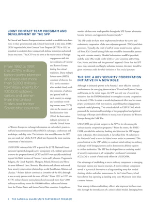 4 THE NATIONAL GUARD STATE PARTNERSHIP PROGRAM
JOINT CONTACT TEAM PROGRAM AND
DEVELOPMENT OF THE SPP
As Central and Eastern European nations worked to establish new direc-
tions in their governmental and political framework at this time, USEU-
COM organized the Joint Contact Team Program (JCTP) in 1992 as
a method to establish direct contact with defense ministries and armed
forces structures. The JCTP was to serve as the main source of foreign
engagement with the
new militaries of Central
and Eastern Europe
during this critical
transition. These military
liaison teams (MLTs)
consisted of three to ﬁve
U.S. service members
who worked closely with
the ministries of defense
and general staffs in
each country to arrange
and coordinate travel-
ing contact team (TCT)
visits to the country and
familiarization visits
(FAM) for host nation
military personnel to
visit the United States
or Western Europe to exchange information on each other’s practices,
staff and noncommissioned ofﬁcer (NCO) exchanges, conferences and
workshops, and ship visits. The initiative that would become the SPP
was one small part of the JCTP, which later became the most essential
component of the initiative.
USEUCOM embraced the SPP as part of the JCTP. National Guard
personnel operated alongside active component U.S. military personnel
hed
s in
a-
ed
to move the program forward. JCTP and SPP were quickly establis
beyond the Baltic nations of Estonia, Latvia and Lithuania. Program
Bulgaria, the Czech Republic, Hungary, Poland, Romania and Slov
kia soon followed. Later, Slovenia, Macedonia and Albania welcom
these security cooperation relationships, as did Kazakhstan, Belarus and
Ukraine.13
Belarus did not continue as a member of the SPP, although
it was an early partner with the state of Utah.14
From 1992 to 1997, the
JCTP’s military liaison teams planned and executed more than 5,000
military-to-military events for 100,000 soldiers, sailors and airmen
from the United States and former Soviet bloc countries. A signiﬁcant
From 1992 to 1997,
the JCTP’s military
liaison teams planned
and executed more
than 5,000 military-
to-military events for
100,000 soldiers,
sailors and airmen
from the United
States and former
Soviet bloc countries.
number of these were made possible through the SPP. Former adversaries
became partners, and opponents became friends.15
The SPP could not have been implemented without the active and
enthusiastic cooperation of the state adjutants generals (TAGs) and their
governors. Typically, the chief of staff of a state would receive a phone
call from Col. Gosnell asking if the state would be interested in partner-
ing with a certain country. Detailed information would be provided,
and the state TAG would confer with Lt. Gen. Conaway and/or Maj.
Gen. Navas, and then seek the governor’s approval. Given that the SPP
was a new, untested, and largely unfunded mission, the states should be
given enormous credit for their initiative at this crucial juncture.
THE SPP: A KEY SECURITY COOPERATION
INITIATIVE IN A NEW ROLE
Although it ultimately proved to be America’s most effective outreach
mechanism to the emerging democracies of Central and Eastern Europe
and Eurasia, in the initial stages, the SPP was only one of several key
initiatives that the DOD formulated to strengthen security cooperation
in the early 1990s. In order to avoid duplication of effort and to ensure
proper coordination with host nations, assembling these engagements
required careful planning. This critical role fell to USEUCOM, which
possessed the institutional knowledge of the geographical and political
landscape of Europe derived from its many years of presence in Western
Europe during the Cold War.
USEUCOM gave pivotal support to the SPP in its role among the
various security cooperation programs.16
From the outset, the USEU-
COM provided the authority, funding, and direction for SPP engage-
ment in Europe. More importantly, it furnished Title 10 authority to
the National Guard to serve in federal status under its command. This
proved critical to the SPP’s ability to conduct initial military-to-military
exchanges with foreign partners and to demonstrate defense support
to civilian authorities. The SPP has developed into an enduring model
of security cooperation in all Geographic Combatant Commands
(CCMDs) as a result of these early efforts of USEUCOM.
One advantage of establishing a reserve military component in emerging
European nations was its cost structure. A reserve military component
served as a practical alternative to a large standing army that needed
clothing, shelter and other maintenance. In the United States, it had
been shown that operating a standing army costs 80 percent more than
a reserve element.
Trust among civilians and military ofﬁcers also improved in these coun-
tries through the introduction of a citizen-soldier model. Emerging from
 