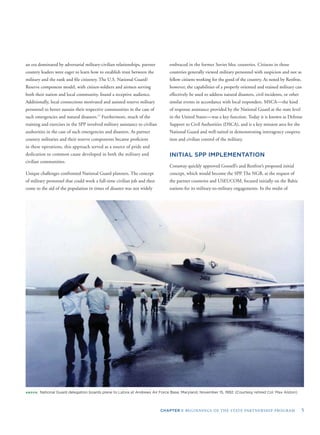 CHAPTER I: BEGINNINGS OF THE STATE PARTNERSHIP PROGRAM 5
an era dominated by adversarial military-civilian relationships, partner
country leaders were eager to learn how to establish trust between the
military and the rank and ﬁle citizenry. The U.S. National Guard/
Reserve component model, with citizen-soldiers and airmen serving
both their nation and local community, found a receptive audience.
Additionally, local connections motivated and assisted reserve military
personnel to better sustain their respective communities in the case of
such emergencies and natural disasters.17
Furthermore, much of the
training and exercises in the SPP involved military assistance to civilian
authorities in the case of such emergencies and disasters. As partner
country militaries and their reserve components became proﬁcient
in these operations, this approach served as a source of pride and
dedication to common cause developed in both the military and
civilian communities.
Unique challenges confronted National Guard planners. The concept
of military personnel that could work a full-time civilian job and then
come to the aid of the population in times of disaster was not widely
embraced in the former Soviet bloc countries. Citizens in those
countries generally viewed military personnel with suspicion and not as
fellow citizens working for the good of the country. As noted by Renfroe,
however, the capabilities of a properly oriented and trained military can
effectively be used to address natural disasters, civil incidents, or other
similar events in accordance with local responders. MSCA—the kind
of response assistance provided by the National Guard at the state level
in the United States—was a key function. Today it is known as Defense
Support to Civil Authorities (DSCA), and is a key mission area for the
National Guard and well-suited in demonstrating interagency coopera-
tion and civilian control of the military.
INITIAL SPP IMPLEMENTATION
Conaway quickly approved Gosnell’s and Renfroe’s proposed initial
concept, which would become the SPP. The NGB, at the request of
the partner countries and USEUCOM, focused initially on the Baltic
nations for its military-to-military engagements. In the midst of
ABOVE: National Guard delegation boards plane to Latvia at Andrews Air Force Base, Maryland, November 15, 1992. (Courtesy retired Col. Max Alston)
 