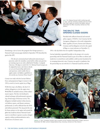6 THE NATIONAL GUARD STATE PARTNERSHIP PROGRAM
LEFT: Col. Wayne Gosnell (left) conferring with
Lt. Gen. John B. Conaway (center) and Col. Frank
Van Fleet (right) en route to the Baltic nations,
November 16, 1992. (Courtesy retired Col. Max
Alston)
THE BALTIC TRIP:
OPENING CLOSED DOORS
Provided with sufﬁcient ﬁnancial and national
policy support, CNGB Lt. Gen Conaway led the
interagency delegation to the newly independent
Baltic republics of Latvia, Estonia and Lithuania.
Conaway and his delegation arrived in the capital
of Riga to a warm welcome on November 17,
1992—the day before the new republic’s Independence Day.
Latvian leadership responded favorably to the prospect of a security
partnership with the National Guard as part of an effort to reform and
modernize its armed forces and establish a solid security foundation for
its emerging democratic state. Conaway was quick to emphasize that
the partnership was not with the U.S. National Guard but with the
formulating a visit to Latvia (the program’s ﬁrst foreign partner), a
escribed theNational Guard concept paper drafted in September 1992 d
goals of the SPP:
… The idea of a community-based military force functioning in
peacetime under the immediate control of the civilian state governor,
yet training to go to war when called by the President, is uniquely
American. The degree to which the U.S. National Guard concept can
be adapted by Latvia is for them to decide;
we can assist by providing information
and experience, which enables them to
apply in-place civil defense capabilities to
the entirely new [Latvian] Home Guard.18
Contact was made with the Latvian Defense
Force and preparations began in earnest in fall
1992 to travel to Latvia’s capital city of Riga.
NGB’s ﬁrst trip to the Baltics, the ﬁrst U.S.
military delegation to visit the region since
World War II, included various civilian subject
matter experts. The ﬁrst visit facilitated a
cultural exchange with professionals represent-
ing a broad range of American society. The
delegation included medical civilian doctors,
civil defense experts, and disaster assistance
professionals, as well as ofﬁcials from the DOS
and military personnel. The trip paved the way
for future projects in the region and around the
globe that would use diverse National Guard
assets to contribute to greater security, enlarged
capacity, military professionalization and a
shared sense of common cause. ABOVE: Lt. Gen. Conaway (center) lays a wreath at the Freedom Monument in Riga, Latvia on
November 18, 1992, Latvian Independence Day. (Courtesy retired Col. Max Alston)
 