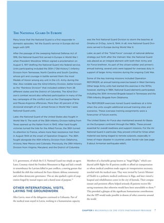 CHAPTER I: BEGINNINGS OF THE STATE PARTNERSHIP PROGRAM 7
The National Guard In Europe
Many know that the National Guard is a ﬁrst responder in
domestic episodes. Yet the Guard’s service in Europe did not
begin with SPP.
After the passage of the sweeping National Defense Act of
1916, the National Guard ﬁrst served in Europe in World War I
when President Woodrow Wilson signed a proclamation on
August 5, 1917 drafting the National Guard into federal service.
Units participating included the 30th (“Old Hickory”) Infantry
Division from Tennessee, North Carolina and South Carolina,
whose grit and courage in battle earned them the most
Medals of Honor among any unit in the U.S. Army during the
War. Also notable was the 42nd Infantry Division, better known
as the “Rainbow Division” that included soldiers from 26
different states and the District of Columbia. The 42nd Divi-
sion’s combat record also reﬂected participation in many of the
key campaigns of the conﬂict such as the Champagne-Marne
and Meuse-Argonne offensives. More than 40 percent of the
divisional strength of U.S. armed forces in World War I were
National Guard units.
Later, the National Guard of the United States also fought in
World War II. The work of the 36th Infantry Division hailing from
Texas opened up the Italian front in 1943. After hard fought
victories turned the tide for the Allied Forces, the 36th turned
its attention to France, where more Nazi resistance met them
in August 1944 at the onset of Operation Dragoon. The 36th
fought alongside the 45th Infantry Division from Oklahoma,
Arizona, New Mexico and Colorado. Previously, the 29th Infantry
Division from Virginia, Maryland, and the District of Columbia
was the ﬁrst National Guard Division to storm the beaches at
Omaha on D-Day, June 6, 1944. In all, nine National Guard Divi-
sions served in Europe during World War II.
Later, as part of the “Total Force” concept of national defense
strategy put forth after the Vietnam War, the National Guard
was placed as an integral element with both their Army and
Air Force brethren. As part of the citizen-soldier and airmen’s
annual training, several units were tapped for overseas duty in
support of larger Army missions during the ongoing Cold War.
Some of the key training missions included Operation
REFORGER, an annual training exercise based in West Germany.
Other large Army units had started this exercise in the 1970s;
however, starting in 1984, National Guard elements participated,
including the 30th Armored Brigade based in Tennessee and the
179th Infantry Brigade from Oklahoma.
The REFORGER exercises honed Guard readiness at a time
when the units sought additional annual training sites and
scenarios. These overseas training assignments were a
forerunner of future events.
The United States Air Force also maintained several Air Bases
on the European continent through the 1980s. These proved
essential for overall readiness and support missions. For the Air
National Guard in particular, they proved critical for times when
materiel was being staged to remote outposts, especially in
times of major disaster in countries under Soviet rule (see page
9 about Armenian earthquake relief).
U.S. government, of which the U.S. National Guard was simply an agent.
Later, Conaway visited the Freedom Monument in Riga and laid a wreath
in remembrance for Latvians killed in past conﬂicts, a moving gesture that
heralded the shift that embraced the Euro-Atlantic defense community
and civilian democratic governance. This act also sparked a spirit of coop-
eration forged by mutual respect and a shared sense of purpose.19
OTHER INTERNATIONAL VISITS,
LAYING THE GROUNDWORK
After Latvia, most of the delegation continued to Lithuania. Part of
the medical team stayed in Latvia, working in a humanitarian capacity.
Members of a charitable group known as “Angel Flight,” which con-
ducted airlift ﬂights for ill patients unable to afford air transportation
or whose medical condition made urgent air transportation necessary,
traveled with the medical team. They were invited by Latvia’s Minister
of Health to a pediatric medical conference in Riga, and later visited a
hospital and rehabilitation center in the city of Jurmala. Their compas-
sionate and persistent efforts helped seriously ill patients receive life-
saving treatments that otherwise would have been unavailable to them.20
This provided a glimpse of the signiﬁcant humanitarian contributions
that the SPP would make possible in dozens of other countries around
the world.
 