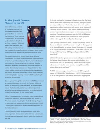 8 THE NATIONAL GUARD STATE PARTNERSHIP PROGRAM
Lt. Gen. John B. Conaway:
“Father” of the SPP
John B. Conaway, a native
of Kentucky, was only the
second Air National Guard
general ofﬁcer to ascend to
the position of Chief, National
Guard Bureau. He succeeded
Lt. Gen. Herbert Temple Jr.
as Chief in January 1990, just
weeks after the Berlin Wall
fell, setting in motion one of
the most startling transformations in modern world history.
That event would dramatically affect his tenure as chief.
Conaway knew that the United States’ large defense
commitment to Europe would shrink after the reuniﬁcation
of Germany and the collapse of Communism in the Eastern
bloc countries. Recognizing that the National Guard’s
relevance depended upon keeping a posture overseas as
well as domestically, Conaway saw the potential for the
citizen-soldier and airmen to be goodwill ambassadors to
the nations of Central and Eastern Europe while materially
contributing to the ongoing work of solidifying the fragile
emerging democracies.
Conaway rose through the ranks from his ROTC commission
as a second lieutenant in the U.S. Air Force in 1956, and
served on active duty in the late 1960s. He later made his
way to the National Guard Bureau in Washington, D.C.,
where he was named deputy director of the Air National
Guard in 1977. In 1990, he was named chief.
During Conaway’s tenure, he initiated many programs that
underscore the role of the citizen-soldier and airmen in
American society, including the Youth Challenge Program
to address at-risk adolescents. Since his retirement in 1993,
Conaway has continued to work as a tireless advocate for
the National Guard.
Conaway’s legacy is his strong leadership, vision, and
encouragement of innovation to his staff and subordinates.
This management approach directly led to the creation of
the SPP.
(National Guard Bureau photo)
As the visit continued to Estonia and Lithuania, it was clear that Baltic
ofﬁcials, both civilian and military, were interested and eager to partici-
pate in expanded contacts. The initial emphasis of the visit, establish-
ing military-to-military contacts, was well-received by the Ministers of
Defence in all three countries. Latvia, Estonia and Lithuania readily
promised to provide the necessary support for liaison and contact team
operations. Through their consultation with the NGB-led delegation,
the Baltic nations identiﬁed their initial needs: to better equip their
soldiers and to upgrade the overall quality of training.21
Upon returning to the United States, Conaway made the CJCS aware of
the success of the trip and of the potential it brought for the engagement
of the National Guard as an essential element of emerging U.S. outreach
to the nations of the former Soviet Union.22
In December 1992, the JCS
Interagency Working Group (IWG) granted approval for the SPP to
move ahead.23
USEUCOM and other agencies were on board and eager to work with
the National Guard. Conaway also received positive feedback via a
memorandum from Gen. Powell stating, “I know the Guard’s support
will continue to be the key to the successful accomplishment of the
mission. Keep up the good work!”24
An NGB information paper released November 4, 1992 recognized
support of USEUCOM’s “Baltic Initiative.” USEUCOM’s recognition
of NGB’s role signaled to DOD military planners that engaging with
ABOVE: Front row, left to right: Col. Vance Renfroe, Brig. Gen. Tom
Lennon, Lt. Gen. Conaway, and U.S. Ambassador to Latvia, Hon. Ints M.
Silins; back row, Col. Wayne Gosnell at a conference session, November
1992. (Courtesy retired Col. Max Alston)
 