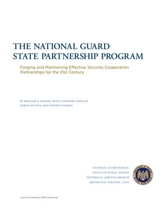 THE NATIONAL GUARD
STATE PARTNERSHIP PROGRAM
Forging and Maintaining Effective Security Cooperation
Partnerships for the 21st Century
BY WILLIAM B. BOEHM, WITH CONTRIBUTIONS BY
DEREK NESTELL AND STEVEN STEARNS
NATIONAL GUARD BUREAU
OFFICE OF PUBLIC AFFAIRS
HISTORICAL SERVICES BRANCH
ARLINGTON, VIRGINIA 22204
Layout and design by LM&O Advertising
 