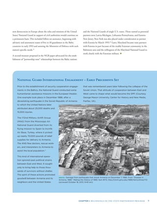 CHAPTER I: BEGINNINGS OF THE STATE PARTNERSHIP PROGRAM 9
new democracies in Europe about the roles and missions of the United
States’ National Guard in support of civil authorities would continue on
a permanent basis. This included follow-on assistance, beginning with
advisory and assessment teams of ﬁve to 10 guardsmen to the Baltic
countries in early 1993 and assisting the Ministries of Defence with each
nation’s speciﬁc needs.25
A second measure proposed in the NGB paper advocated for the estab-
lishment of “partnership state” relationships between the Baltic nations
and the National Guards of single U.S. states. Those named as potential
partners were Latvia-Michigan, Lithuania-Pennsylvania, and Estonia-
New Jersey. New York was also placed under consideration as partner
with Estonia by March 1993.26
Later, Maryland became state partners
with Estonia in part because of the sizable Estonian community in the
Baltimore area and the willingness of the Maryland National Guard to
work closely with the Estonian military. ✦
National Guard International Engagement – Early Precedents Set
Prior to the establishment of security cooperation engage-
ments in the Baltics, the National Guard conducted some
humanitarian assistance missions in the European theater.
One example took place in December 1988, after a
devastating earthquake in the Soviet Republic of Armenia
to which the United Nations later
attributed about 25,000 deaths and
15,000 injuries.
The 172nd Military Airlift Group
(MAG) from the Mississippi Air
National Guard diverted from its
ﬂying mission to Spain to Incirlik
Air Base, Turkey, where it picked
up nearly 70,000 pounds of relief
supplies for delivery to Armenia.
The ANG ﬂew doctors, rescue work-
ers, and interpreters to Armenia to
assist the local population.*
This kind of international opera-
tion ignored past political strains
between East and West. It sought
only to bring help to those thou-
sands of survivors without shelter.
The spirit of these actions promoted
goodwill between Armenia and its
neighbors and the United States
that was remembered years later following the collapse of the
Soviet Union. That attitude of cooperation between East and
West came to shape what would become the SPP. (Courtesy
George Mason University, Center for History and New Media,
Fairfax, VA).
ABOVE: Damage from earthquake that shook Armenia on December 7, 1988. From “Disaster in
Armenia, 1988,” Making the History of 1989, Item #172, http://chnm.gmu.edu/1989/items/show/172
(accessed October 18, 2013, 9:40 am).
 