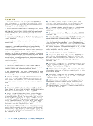 10 THE NATIONAL GUARD STATE PARTNERSHIP PROGRAM
ENDNOTES
1 Schedule, “Administrative Instructions,” November 5, 1992; from
project notes regarding the SPP compiled by retired Col. Max Alston.
These notes also contained several other documents cited throughout
this work, which are each listed separately.
2 Personal interview, Dr. John Finney, DOD, Washington, D.C., March 6,
2012; “George Kennan Dies at 101: Leading Strategist of the Cold War,”
New York Times, March 18, 2005; accessed online, http://www.nytimes.
com/2005/03/18/politics/18kennan.html?pagewanted=all&position,
March 11, 2012.
3 Information paper, Phil Roundtree. “The North Atlantic Cooperation
Council,” March 1992.
4 Letter, Lt. Gen. John B. Conaway to Gen. Colin L. Powell,
January 2, 1992.
5 Minuteman Institute for National Defense Studies, “Biography: Audrey
Vance Renfroe”, http://www.minutemaninstitute.org/biographies/
VANCERENFROE.html; website accessed, March 13, 2012; notes, State
Partnership Program, retired Cols. Max Alston and Wayne Gosnell, 2011.
6 Memorandum, Col. Wayne Gosnell to Maj. Gen. William Navas,
“Campaign Plan for Securing National Guard Involvement in the Former
Soviet Union, the Baltic Republic and/or Nations of the Former Warsaw
Pact – STRAWMAN, January 9, 1992. The “STRAWMAN” memorandum is
one that does not account for troop counts or other projected expenses;
it only provides a framework for action if or when greater responsibility
is given to the project.
7 Ibid, January 9, 1992.
8 Ofﬁce of the Chief, National Guard Bureau, “Military to Military
Bilateral Cooperation,” brieﬁng given to National Guard Bureau Senior
Leadership (internal slide presentation), February 18, 1992.
9 Ibid.; Interview, retired Lt. Gen. John B. Conaway, retired Col. Vance
Renfroe, retired Col. Wayne Gosnell, and retired Col. Max Alston, Arling-
ton Va., February 16, 2011.
10 Statement, SecDef Dick Cheney to defense ministers with coop-
eration partners, NATO headquarters, Brussels, April 1, 1992. Cheney’s
speech was also cited by retired Lt. Gen. Conaway, and Cols. Gosnell,
Renfroe and Alston in their interview as being instrumental as a call to
action.
11 Ibid.
12 Memorandum, Col. Wayne Gosnell, National Guard Bureau to Max
Alston, Ofﬁce of the Deputy Under Secretary of Defense, Security Policy,
“National Guard Information for Visit to Latvia,” July 9, 1992.
13 National Guard Bureau International Affairs, brieﬁng, “State Part-
nership Program: Aligning to Today’s Environment,” February 2010;
Congressional Research Service, “The National Guard State Partnership
Program,” draft copy, submitted to the National Guard Bureau Legisla-
tive Liaison, 19 August 2010. The proposed Belarus partnership was the
only one that did not continue at this juncture. At this writing, Belarus
has not initiated any subsequent proposal to join the SPP as of 1999,
according to a 2002 NGB International Affairs report.
14 Belarus and the Utah National Guard were matched in a partnership
relationship effective August 18, 1993, as referenced in a memorandum
dated September 3, 1993. The military-to-military contact program did
not carry through as did the others that were established at the time in
1993, so Belarus left the SPP.
15 Linda D. Kozaryn, “Joint Combat Teams Reach Out to East,”
American Forces Press Center, April 13, 1998, accessed online, http://
www.defense.gov/news/newsarticle.aspx?id=41572, June 8, 2012.
16 U.S. European Command, “History of USEUCOM,” accessed online,
http://www.eucom.mil/mission/background/history-of-eucom,
June 8, 2012.
17 Congressional Record, House of Representatives, House Bill 8998,
November 9, 1993.
18 National Guard Bureau concept paper, “Draft U.S. National Guard –
Latvian Home Guard Cooperation Program,” September 14, 1992.
19 Ibid.; 221; Point Paper, Deputy Under Secretary of Defense for Policy,
Joint Staff Information Service Center, “Country Clearance Request:
United Kingdom, Latvia, Lithuania, and Estonia,” November 15–22, 1992,
approved November 14, 1992 per annotation, Tab 1, 1, listing persons with
the Conaway delegation. Coincidentally, the lead pilot for the Latvia trip
was then-Col. David Wherley, USAF, who would become the TAG for the
District of Columbia from 2004 to 2008.
20 Interview, retired Col. Max Alston, February 16, 2011.
21 Memorandum, “CNGB Trip to Baltics, November 15–22, 1992,” Tiiu
Kera, USAF, DATT-Designate, Lithuania to Col. Frank Van Fleet, NGB,
November 23,1992; memorandum, CNGB to the CJCS, “Visit to Latvia,
Estonia, and Lithuania, 17–21 November 1993 – Trip Report,”
December 2, 1992.
22 Memorandum, CNGB Lt. Gen. John A. Conaway to CJCS Gen. Colin
L. Powell, “Visit to Latvia, Estonia, and Lithuania: 17-21 November 1992
–Trip Report.” Latvia, November 17–18, p. 16.
23 NGB International Initiatives Group slide presentation, “U.S. National
Guard Support of USEUCOM’s Military-to-Military Contacts in the Baltic
States,” March 25, 1993.
24 Memorandum, CNGB Lt. Gen. John A. Conaway, to CJCS Gen. Colin
L. Powell, “Visit to Latvia, Estonia, and Lithuania: 17-21 November 1992
–Trip Report. Latvia, 17-18 November,” p.16.
25 NGB International Initiatives Group information paper, “National
Guard Support of USEUCOM’s Baltic Initiative,” November 4, 1992.
26 Ibid.; NGB International Initiatives Group slide presentation, “U.S.
National Guard Support of USEUCOM’s Military-to-Military Contacts in
the Baltic States,” March 25, 1993.
 