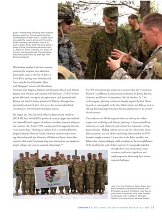 CHAPTER 2: ESTABLISHING THE SPP IN EUROPE AND CENTRAL ASIA 13
through their state partnerships, these
countries could make signiﬁcant and
rapid progress in addressing their serious
regional challenges.
s
Within three months of the ﬁrst countries
initiating the program, nine additional
partnerships came to the fore on July 14,
1993. These pairings were Nebraska and
Texas with the Czech Republic; Ohio
with Hungary; Vermont with Macedonia;
Tennessee with Bulgaria; Alabama with Romania; Illinois with Poland;
Indiana with Slovakia; and Colorado with Slovenia.6
USEUCOM also
gained additional coverage in the region when Utah partnered with
Belarus and South Carolina paired with Albania, although these
partnerships dissolved after a few years due to internal political
considerations in both Eastern European nations.
On August 26, 1993, the NGB Ofﬁce of International Initiatives
(NGB-ZII; later the NGB-IA) produced a concept paper that outlined
the National Guard’s support of military-to-military contacts with part-
ner countries.7
In October 1993, a point paper ﬁrst suggested the term
“state partnerships.” Working in tandem, Cols. Gosnell and Renfroe
proposed that the National Guard of selected states develop a work-
ing relationship with the Ministries of Defence of former Soviet bloc
countries that would “encourage long-term institutional and people-to-
people linkages and cement sustained relationships.”8
RIGHT: Immediately following the Establish
Defense exercise, Pennsylvania National
Guard platoon leader 2nd Lt. Joseph Dillon
discusses the recent action with the Lithu-
anian company commander June 4. As
part of Saber Strike 2013 that took place in
Adazi, Latvia, Guardsmen partnered with
a Lithuanian Army company in a series of
infantry training exercises. (Pennsylvania
National Guard photo by Staff Sgt. Tom
Bourke/released)
LEFT: Col. Troy Phillips of Philo, Illinois and
fellow Bilateral Embedded Support Team
A9 soldiers present the Illinois state ﬂag to
their Polish counterpart, Brig. Gen. Bogdan
Tworkowski, Feb. 17, 2012, in Wedryzn,
Poland. (Courtesy Illinois National Guard)
The SPP relationships got underway in earnest when the Pennsylvania
National Guard hosted a multinational conference for Latvia, Estonia,
Lithuania and Belarus in September 1993 in Hershey, Pa. This
civil-emergency planning conference brought together by Col. Alston
focused on issues speciﬁc to the three Baltic nations and Belarus, such a
old and deteriorating power plants that posed great risks to the citizens
of each country.
The conference in Hershey opened doors to military-to-civilian
cooperation in dealing with disaster planning. It demonstrated how
militaries can work effectively with civilian ﬁrst responders to help
protect citizens.9
Making military service and law enforcement honor-
able occupations was one of the overarching objectives that the SPP’s
founders sought to ensure.10
It was clear to the Baltic republics and
Belarus that a serious dialogue could contribute to the accomplishment
of the development goals of their countries. It was equally clear that
 