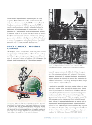 CHAPTER 2: ESTABLISHING THE SPP IN EUROPE AND CENTRAL ASIA 15
indicate whether they are interested in partnering with the nation
in question. After careful review based on established criteria that
emphasizes stable internal security, the CNGB nominates a National
Guard state or territory to the CCDR for approval. The CCDR in
turn forwards the nomination to the U.S. ambassador for his or her
endorsement and coordination with the partner country MOD in
preparation for a ﬁnal agreement. An ofﬁcial announcement of the SPP
is then made, usually on the occasion of an ofﬁcial visit by the National
Guard state partner leadership to the new partner country, or through
partner defense and military leadership visit to the National Guard state
or territory. For many partner nations, the establishment of an ofﬁcial
partnership with a U.S. state is a highly signiﬁcant event.12
BRIDGE TO AMERICA … AND OTHER
COUNTRIES
The “bridge to America” concept allowed people from partner countries
the opportunity to visit the United States and view life from a military
and civilian viewpoint. In the process, participants intensively learned
about the host country’s culture and traditions, while visiting places that
otherwise would be impossible to see.13
This expression was used
ABOVE: Logo of the early SPP. This was from the publication, “National
Guard State Partnership Program: Real People, Real Success,” released
in September 1994. Note the “Partners for Peace” designation; this was
also the same year that NATO initiated the “Partnership for Peace” initia-
tive, which was not the same program as the SPP, but with many of the
same goals for the countries of Central and Eastern Europe. (Courtesy
National Guard Bureau, Ofﬁce of International Initiatives)
ABOVE: South Carolina National Guard at work in Albania, 1995.
(Courtesy National Guard Bureau, Ofﬁce of International Initiatives)
extensively as a way to promote the SPP in the 1990s as the program
grew. The concept was outlined as early as March 1993 to provide
“a gateway of opportunity for grassroots Americans to become directly
involved in assisting the citizens of the Baltics in their transition to free
and democratic societies.”14
The concept also sought to address strategic
concerns in Central and Eastern Europe.15
The process was described by then-Lt. Col. Michael Dubie in his assess-
ment of SPP when he stated, “It is often the informal contact between
American citizen-soldiers and members of the armed forces of the host
nations that help build trust and mutual respect between the partners.
It is therefore critical that National Guard members be prepared to
operate in these foreign cultures.”16
Dubie was recognized as one of the
SPP’s leading proponents. Many general ofﬁcers in the USA worked
closely with the SPP, and these leaders have seen the program fulﬁll its
original promise of enduring partnerships and true mutual assistance
between the states and the foreign countries with whom they are paired.
After Dubie wrote about this quality, he was later promoted to TAG of
the Vermont National Guard and at this writing, serves as deputy com-
mander of the U.S. Northern Command (USNORTHCOM).
 