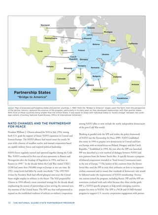 16 THE NATIONAL GUARD STATE PARTNERSHIP PROGRAM
ABOVE: Map of proposed participating states and partner countries, c. 1993. Note the “Bridge to America” slogan used; this term, from the perspective
of the partner nations, captured the essence of the program, particularly in its early years as they developed relationships with their partner states.
With most of these countries being smaller than the United States, it was easier to relate with individual states to “build a bridge” between two sover-
eign nations. (Courtesy National Guard Bureau, Ofﬁce of International Initiatives)
Partnership States
“Bridge to America”
NATO CHANGES AND THE PARTNERSHIP
FOR PEACE
President William J. Clinton released his NSS in July 1994, setting
forth U.S. goals for support of future NATO expansion in Central and
Eastern Europe. The NATO alliance had stayed intact for nearly 50
years with a history of steadfast resolve and mutual cooperation based
on capable military forces and inspired political leadership.
NATO forces regularly trained and operated together during the Cold
War. NATO conducted its ﬁrst out-of-area operations in Bosnia and
Herzegovina after the breakup of Yugoslavia in 1994, and later in
Kosovo in 1999.17
In the decade before the Cold War ended, USEU-
COM had more than 350,000 troops in Europe at any one time. By
1992, troop levels had fallen by nearly two-thirds.18
The 1993 NSS
written by President Bush had offered glimpses into ways the United
States might employ its military in the future. The NSS proposed by
Clinton in 1994 offered a more restrained strategy for the decade ahead,
emphasizing the notion of partnerships as best serving the national secu-
rity interests of the United States. The SPP was thus well-positioned to
expand on the established tradition of military-to-military cooperation
among NATO allies to now include the newly independent democracies
of the post-Cold War world.
Working in parallel with the SPP and within the policy framework
of NATO was the Partnership for Peace (PfP). NATO established
this entity in 1994 to prepare new democracies in Central and East-
ern Europe with an initial focus on Poland, Hungary and the Czech
Republic.19
Established in 1994, the year after the SPP was launched,
PfP was described as a new method of dialogue between NATO and
new partners from the former Soviet bloc. It quickly became a program
of bilateral cooperation intended to “bind former Communist states
to the rest of Europe.”20
The leaders of the countries from the former
Soviet bloc used the PfP to train their militaries on how to incorporate
civilian command and to ensure that standards of democratic rule would
be followed under the requirements of NATO membership. Twenty-
one nations joined the program, including Russia. PfP and the SPP are
sometimes confused with each other because they share similar goals.
PfP is a NATO-speciﬁc program to help newly emerging countries
prepare for entry to NATO. The SPP is a NGB and CCMD-funded
program to support U.S. security cooperation engagement with partner
 