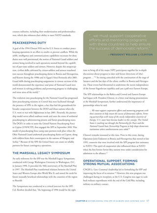 CHAPTER 2: ESTABLISHING THE SPP IN EUROPE AND CENTRAL ASIA 17
country militaries, including their modernization and professionaliza-
tion, which also enhances their ability to meet NATO standards.
PEACEKEEPING DUTY
A goal of the 1994 Clinton NSS was for U.S. forces to conduct peace-
keeping operations in an effort to resolve or prevent conﬂicts. While the
airlift, intelligence and communications capabilities necessary for these
duties were well provisioned, the notion of National Guard soldiers and
airmen being involved in such operations seemed beyond the capabili-
ties of part-time soldiers and airmen. However, despite this mispercep-
tion, civilian skills cultivated by citizen-soldiers and airmen translated
into success throughout peacekeeping duties in Bosnia and Herzegovina,
and Kosovo during the 1990s and in Egypt’s Sinai Peninsula after 2001.
Guard skills during peacekeeping assignments in remote sections of the
world demonstrated the experience and poise of National Guard men
and women in solving problems and promoting progress in challenging
and tense areas of the world.21
The evolution into peacekeeping for the National Guard has progressed.
Joint peacekeeping missions in Central Asia were facilitated through
the presence of SPPs in the region, a fact that laid the groundwork for
broader cooperation between the DOD and those nations when the
U.S. went to war with Afghanistan in late 2001. Presently, the partner-
ship model serves allied readiness needs and eases the stress of unilateral
peacekeeping in administering present and future peacekeeping tours.
The DOD, in order to assist the United Nations Peacekeeping Force
in Cyprus (UNFICYP), ﬁrst engaged the SPP in September 2010. This
model of peacekeeping force using state partners took place when the
Ohio National Guard undertook peacekeeping duties on Cyprus, along
with soldiers from their counterparts in the nations of Hungary and
Serbia.22
Because of the SPP, the United States can count on reliable
partners for future contingency operations.
THE MARSHALL LEGACY SYMPOSIUM
An early milestone for the SPP was the Marshall Legacy Symposium,
conducted with George Washington University in Washington, D.C.
in January 1996. It preceded the 50th anniversary of the Marshall Plan
in 1997. The Marshall Plan transformed relations between the United
eds for
region
States and Western Europe after World War II, and sowed the se
future mutually beneﬁcial relationships with the countries of the
to ﬂourish.
The Symposium was conducted at a critical juncture for the SPP.
Col. Renfroe decided that, “the beginning of 1996 would be the right
“... we must support cooperative
efforts and mentoring programs
with these countries to help ensure
the success of democratic reform.”
– PRESIDENT WILLIAM J. CLINTON
time to bring all of the major [SPP] participants together for in-depth
discussions about progress to date and future directions of [the]
program …”23
Its timing coincided with the continuation of the siege of
Sarajevo and the last days of the ethnic conﬂict in Bosnia and Herzegov-
ina. These events had threatened to undermine the recent independence
of the former Yugoslavian republics and cast a pall over Eastern Europe.
The SPP relationships in the Baltics and Central and Eastern Europe
had begun well. President Clinton, in a letter read during presentations
at the Marshall Symposium, further underscored the importance of
partnerships when he said:
... We must support cooperative efforts and mentoring programs with
these countries to help ensure the success of democratic reform. Form-
ing partnerships with many of the newly independent countries of
Europe, U.S. states have become leaders in this concept. The United
States is reaching out through the Partnership for Peace and the
National Guard State Partnership Program to help shape democratic
institutions where totalitarianism once ruled.24
Clinton’s remarks resonated at this time. Prior to this event, during
Operation Joint Endeavor in Bosnia and Herzegovina that started in late
1995, countries that were involved with the SPP program lent assistance
to NATO. This spirit of cooperation also inﬂuenced those at NATO
when the ﬁrst former Soviet bloc nations were under consideration for
admission to the alliance.25
OPERATIONAL SUPPORT, FORMING
STRONG MUTUAL ASSOCIATIONS
CNGB Lt. Gen. Conaway’s leadership led to formalizing the SPP and
improving the focus of its mission.26
However, this new program was
challenged during its inception, as the U.S. Congress was eager to scale
back military expenditures with the end of the Cold War, including
military-to-military contact.
 