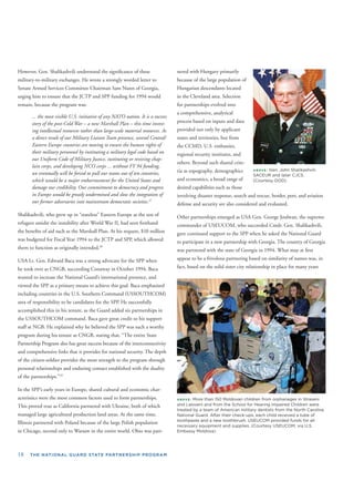 f
(
ABOVE: Gen. John Shalikashvili,
SACEUR and later CJCS.
Courtesy DOD).
ABOVE: More than 150 Moldovan children from orphanages in Straseni
and Laloveni and from the School for Hearing Impaired Children were
treated by a team of American military dentists from the North Carolina
National Guard. After their check-ups, each child received a tube of
toothpaste and a new toothbrush. USEUCOM provided funds for all
necessary equipment and supplies. (Courtesy USEUCOM, via U.S.
Embassy Moldova)
18 THE NATIONAL GUARD STATE PARTNERSHIP PROGRAM
However, Gen. Shalikashvili understood the signiﬁcance of these
military-to-military exchanges. He wrote a strongly worded letter to
Senate Armed Services Committee Chairman Sam Nunn of Georgia,
urging him to ensure that the JCTP and SPP funding for 1994 would
remain, because the program was:
... the most visible U.S. initiative of any NATO nation. It is a success
story of the post-Cold War – a new Marshall Plan – this time invest-
ing intellectual resources rather than large-scale material resources. As
a direct result of our Military Liaison Team presence, several Central/
Eastern Europe countries are moving to ensure the human rights of
their military personnel by instituting a military legal code based on
our Uniform Code of Military Justice, instituting or reviving chap-
lain corps, and developing NCO corps ... without FY 94 funding,
we eventually will be forced to pull our teams out of ten countries,
which would be a major embarrassment for the United States and
damage our credibility. Our commitment to democracy and progress
in Europe would be greatly undermined and slow the integration of
our former adversaries into mainstream democratic societies.27
Shalikashvili, who grew up in “stateless” Eastern Europe as the son of
refugees amidst the instability after World War II, had seen ﬁrsthand
the beneﬁts of aid such as the Marshall Plan. At his request, $10 million
was budgeted for Fiscal Year 1994 to the JCTP and SPP, which allowed
them to function as originally intended.28
USA Lt. Gen. Edward Baca was a strong advocate for the SPP when
he took over as CNGB, succeeding Conaway in October 1994. Baca
wanted to increase the National Guard’s international presence, and
viewed the SPP as a primary means to achieve this goal. Baca emphasized
including countries in the U.S. Southern Command (USSOUTHCOM)
area of responsibility to be candidates for the SPP. He successfully
accomplished this in his tenure, as the Guard added six partnerships in
the USSOUTHCOM command. Baca gave great credit to his support
staff at NGB. He explained why he believed the SPP was such a worthy
program during his tenure as CNGB, stating that, “The entire State
Partnership Program also has great success because of the interconnectivity
and comprehensive links that it provides for national security. The depth
of the citizen-soldier provides the most strength to the program through
personal relationships and enduring contact established with the duality
of the partnerships.”29
In the SPP’s early years in Europe, shared cultural and economic char-
acteristics were the most common factors used to form partnerships.
This proved true as California partnered with Ukraine, both of which
managed large agricultural production land areas. At the same time,
Illinois partnered with Poland because of the large Polish population
in Chicago, second only to Warsaw in the entire world. Ohio was part-
nered with Hungary primarily
because of the large population o
Hungarian descendants located
in the Cleveland area. Selection
for partnerships evolved into
a comprehensive, analytical
process based on inputs and data
provided not only by applicant
states and territories, but from
the CCMD, U.S. embassies,
regional security institutes, and
others. Beyond such shared crite-
ria as topography, demographics
and economics, a broad range of
desired capabilities such as those
involving disaster response, search and rescue, border, port, and aviation
defense and security are also considered and evaluated.
Other partnerships emerged as USA Gen. George Joulwan, the supreme
commander of USEUCOM, who succeeded Cmdr. Gen. Shalikashvili,
gave continued support to the SPP when he asked the National Guard
to participate in a new partnership with Georgia. The country of Georgia
was partnered with the state of Georgia in 1994. What may at ﬁrst
appear to be a frivolous partnering based on similarity of names was, in
fact, based on the solid sister city relationship in place for many years
 