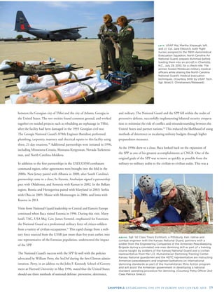 CHAPTER 2: ESTABLISHING THE SPP IN EUROPE AND CENTRAL ASIA 19
LEFT: USAF Maj. Martha Alspaugh, left,
and Lt. Col. Jane Elkovich, both ﬂight
nurses assigned to the 156th Aeromedical
Evacuation Squadron, North Carolina Air
National Guard, prepare dummies before
loading them into an aircraft in Charlotte,
N.C., July 29, 2010, for a check ride. The
airmen hosted Moldovan military medical
ofﬁcers while sharing the North Carolina
National Guard’s medical evacuation
techniques. (Courtesy DOD by USAF Tech.
Sgt. Brian E. Christiansen/Released)
between the Georgian city of Tblisi and the city of Atlanta, Georgia in
the United States. The two entities found common ground, and worked
together on needed projects such as rebuilding an orphanage in Tblisi,
after the facility had been damaged in the 1993 Georgian civil war.
The Georgia National Guard’s 878th Engineer Battalion performed
plumbing, carpentry, masonry and electrical repairs to this facility using
three, 21-day rotations.30
Additional partnerships were initiated in 1996,
including Minnesota-Croatia, Montana-Kyrgyzstan, Nevada-Turkmeni-
stan, and North Carolina-Moldova.
In addition to the ﬁrst partnerships in the USEUCOM combatant
command region, other agreements were brought into the fold in the
2000s. New Jersey paired with Albania in 2000, after South Carolina’s
partnership came to a close. In Eurasia, Azerbaijan signed a partnership
pact with Oklahoma, and Armenia with Kansas in 2002. In the Balkan
region, Bosnia and Herzegovina paired with Maryland in 2003; Serbia
with Ohio in 2005; Maine with Montenegro in 2006; and Iowa with
Kosovo in 2011.
Visits from National Guard leadership to Central and Eastern Europe
continued when Baca visited Estonia in 1996. During this visit, Mary-
land’s TAG, USA Maj. Gen. James Fretterd, emphasized for Estonians
the National Guard as a professional military force of citizen-soldiers
from a variety of civilian occupations.31
This rapid change from a mili-
tary force sourced from the USSR just more than ﬁve years earlier, into
one representative of the Estonian population, underscored the impact
of the SPP.
The National Guard’s success with the SPP ﬁt well with the policies
advocated by William Perry, the SecDef during the ﬁrst Clinton admin-
istration. Perry, in an address to the John F. Kennedy School of Govern-
ment at Harvard University in May 1996, stated that the United States
should use three methods of national defense: preventive, deterrence,
and military. The National Guard and the SPP fell within the realm of
preventive defense, successfully implementing bilateral security coopera-
tion to minimize the risk of conﬂict and misunderstanding between the
United States and partner nations.32
This reduced the likelihood of using
methods of deterrence or escalating military budgets through higher
preparedness measures.
As the 1990s drew to a close, Baca looked back on the expansion of
the SPP as one of his greatest accomplishments as CNGB. One of the
original goals of the SPP was to move as quickly as possible from the
military-to-military realm to the civilian-to-civilian realm. This was a
ABOVE: Sgt. 1st Class Travis Eichhorn, a Pittsburg, Kan. native and
combat engineer with the Kansas National Guard, partners with a
soldier from the Engineering Companies of the Armenian Peacekeeping
Brigade during a simulated one-man demining drill as part of a training
course taught by soldiers of the Kansas National Guard and a civilian
representative from the U.S. Humanitarian Demining Training Center.
Kansas National guardsmen and the HDTC representative are instructing
Armenian peacekeepers and engineer battalions on international
demining standards as part of the Humanitarian Mine Action program
and will assist the Armenian government in developing a national
standard operating procedure for demining. (Courtesy Petty Ofﬁcer 2nd
Class Patrick Grieco)
 