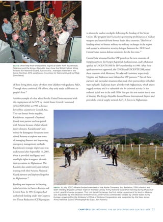 CHAPTER 2: ESTABLISHING THE SPP IN EUROPE AND CENTRAL ASIA 21
ABOVE: With help from interpreters, logistical staffs from Kazakhstan,
Tajikistan and the Kyrgyz Republic learn how the 162nd Fighter Wing,
Arizona Air National Guard, Tucson Ariz., manages materiel in the
Davis-Monthan AFB warehouse. (Courtesy Air National Guard by MSgt.
Dave Neve)
of those living there, many of whom were children with pediatric AIDs.
Through these combined SPP efforts, they truly made a difference in
people’s lives.35
Another example of value added for the United States occurred with
the employment of the SPP by United States Central Command
(USCENTCOM) in 1993 in former
Soviet bloc countries in Central Asia.
The vast former Soviet republic,
Kazakhstan, requested a National
Guard state partner and was paired
with Arizona because of their shared
desert climates. Kazakhstan’s Com-
mittee for Emergency Situations soon
visited Arizona to explore new ways
of managing disasters and improving
emergency management methods.
Kazakhstan’s strategic importance was
underscored after September 11, 2001,
when it provided intelligence and
overﬂight rights in support of coali-
tion operations in Afghanistan. The
Kazakhs also underwent joint military
training with their Arizona National
Guard partners and deployed together
to Afghanistan.36
Funding was important in focusing
initial activities in Eastern Europe and
Central Asia. In 1992 Congress had
authorized funding under the Coopera-
tive Threat Reduction (CTR) program
to dismantle nuclear stockpiles following the breakup of the Soviet
Union. The program later focused on preventing proliferation of nuclear
weapons and material from former Soviet bloc countries. This line of
funding served to ﬁnance military-to-military exchanges in the region
and opened a substantive security dialogue between the DOD and
Central Asian nation defense ministries for the ﬁrst time.37
Central Asia witnessed further SPP growth as the new countries of
Kyrgyzstan (now the Kyrgyz Republic), Turkmenistan, and Uzbekistan
applied to USCENTCOM for SPP membership in 1996. After their
applications were approved, the CNGB and USCENTCOM paired
these countries with Montana, Nevada and Louisiana, respectively.
Virginia and Tajikistan soon followed as SPP partners.38
Two of these
partners had particular situations that made their partnerships with their
states valuable. Tajikistan shares a border with Afghanistan, which shares
rugged territory and is a vulnerable site for criminal activity. It also
endured a civil war in the mid-1990s that put the new nation into a state
of disarray. The Kyrgyz Republic housed Manas International Airport and
provided a critical supply network for U.S. forces in Afghanistan.
ABOVE: In July 2007, Albania hosted members of the Alpha Company, 2nd Battalion, 113th Infantry, and
50th Infantry Brigade Combat Team of the New Jersey Army National Guard for training during Phase I of
a Unit Level Exchange program. This Unit Level Exchange, the ﬁrst military exercise of its kind in Albania,
was requested by the Albanian Armed Forces Joint Forces commander, funded by United States Army
Europe, organized by the Embassy’s Ofﬁce of Defense Cooperation and supported by the New Jersey
Army National Guard. (Photograph by Capt. Jon Powers)
 