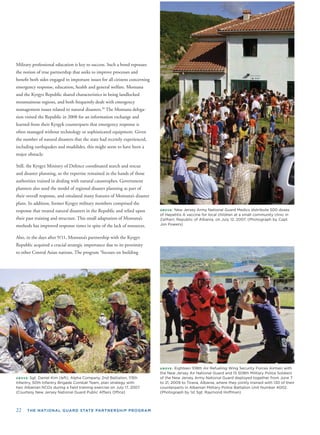 22 THE NATIONAL GUARD STATE PARTNERSHIP PROGRAM
Military professional education is key to success. Such a bond espouses
the notion of true partnership that seeks to improve processes and
beneﬁt both sides engaged in important issues for all citizens concerning
emergency response, education, health and general welfare. Montana
and the Kyrgyz Republic shared characteristics in being landlocked
mountainous regions, and both frequently dealt with emergency
management issues related to natural disasters.39
The Montana delega-
tion visited the Republic in 2008 for an information exchange and
learned from their Kyrgyk counterparts that emergency response is
often managed without technology or sophisticated equipment. Given
the number of natural disasters that the state had recently experienced,
including earthquakes and mudslides, this might seem to have been a
major obstacle.
Still, the Kyrgyz Ministry of Defence coordinated search and rescue
and disaster planning, so the expertise remained in the hands of those
authorities trained in dealing with natural catastrophes. Government
planners also used the model of regional disaster planning as part of
their overall response, and emulated many features of Montana’s disaster
plans. In addition, former Kyrgyz military members comprised the
response that treated natural disasters in the Republic and relied upon
their past training and structure. This small adaptation of Montana’s
methods has improved response times in spite of the lack of resources.
Also, in the days after 9/11, Montana’s partnership with the Kyrgyz
Republic acquired a crucial strategic importance due to its proximity
to other Central Asian nations. The program “focuses on building
ABOVE: Sgt. Daniel Kim (left), Alpha Company, 2nd Battalion, 113th
Infantry, 50th Infantry Brigade Combat Team, plan strategy with
two Albanian NCOs during a ﬁeld training exercise on July 17, 2007.
(Courtesy New Jersey National Guard Public Affairs Ofﬁce)
ABOVE: New Jersey Army National Guard Medics distribute 500 doses
of Hepatitis A vaccine for local children at a small community clinic in
Zallherr, Republic of Albania, on July 12, 2007. (Photograph by Capt.
Jon Powers)
ABOVE: Eighteen 108th Air Refueling Wing Security Forces Airmen with
the New Jersey Air National Guard and 15 508th Military Police Soldiers
of the New Jersey Army National Guard deployed together from June 7
to 21, 2009 to Tirana, Albania, where they jointly trained with 130 of their
counterparts in Albanian Military Police Battalion Unit Number 4002.
(Photograph by 1st Sgt. Raymond Hoffman)
 