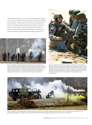 CHAPTER 2: ESTABLISHING THE SPP IN EUROPE AND CENTRAL ASIA 23
relationships with partners, not on merely providing military informa-
tion in a one-way channel,” said its coordinator, Chief Warrant Ofﬁcer
Ernest Bridwell. “All the parties in this endeavor are equal partners.”40
This sort of exchange, typical of those going on between other state
National Guards and their partners, demonstrates how both the
Montana National Guard and the Kyrgyz Ministry of Defence have
shared a mutual issue and learned from the other’s experiences. ✦
ABOVE: Members of the Montenegrin Special Forces participated in a
tactical capabilities demonstration at the Danilovgrad Training Center in
Montenegro on December 7, 2006, for National Guard Bureau and Maine
National Guard leaders. The Maine National Guard and Montenegro
announced their pairing in the National Guard’s SPP on December 7 in
Podgorica, Montenegro. (U.S. Army photo by Sgt. Jim Greenhill)
1
f
ABOVE: Master Sgt. Vlad, team sergeant in Company B, 2nd Battalion,
9th Special Forces Group, Ohio National Guard, discusses with Soldiers
rom the Republic of Serbia’s 63rd Parachutist Battalion, Special Forces
Brigade how to use explosives to breach a door at Camp Grayling, Mich.
The team conducted demolition training in 2007 as part of an SPP and
military exchange with Ohio and Serbia. (Photograph by Spc.
Sam Beavers)
ABOVE: Members of the Montenegrin Special Forces participated in a tactical capabilities demonstration at the Danilovgrad Training Center in
Montenegro December 7, 2006, for the NGB and Maine National Guard leaders. (DOD photo by Army Sgt. Jim Greenhill)
 
