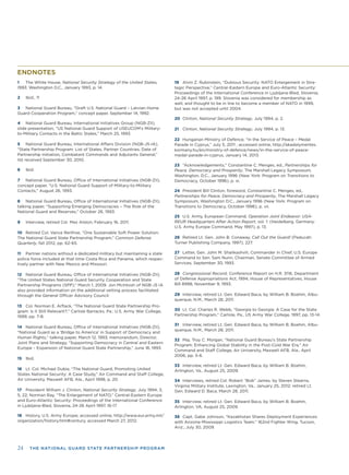 24 THE NATIONAL GUARD STATE PARTNERSHIP PROGRAM
ENDNOTES
1 The White House, National Security Strategy of the United States,
1993, Washington D.C., January 1993, p. 14.
2 Ibid., 11
3 National Guard Bureau, “Draft U.S. National Guard – Latvian Home
Guard Cooperation Program,” concept paper, September 14, 1992.
4 National Guard Bureau, International Initiatives Group (NGB-ZII),
slide presentation, “US National Guard Support of USEUCOM’s Military-
to-Military Contacts in the Baltic States,” March 25, 1993.
5 National Guard Bureau, International Affairs Division (NGB-J5-IA),
“State Partnership Program: List of States, Partner Countries, Date of
Partnership Initiation, Combatant Commands and Adjutants General,”
list received September 30, 2010.
6 Ibid.
7 National Guard Bureau, Ofﬁce of International Initiatives (NGB-ZII),
concept paper, “U.S. National Guard Support of Military-to-Military
Contacts,” August 26, 1993.
8 National Guard Bureau, Ofﬁce of International Initiatives (NGB-ZII),
talking paper, “Supporting Emerging Democracies – The Role of the
National Guard and Reserves,” October 26, 1993.
9 Interview, retired Col. Max Alston, February 16, 2011.
10 Retired Col. Vance Renfroe, “One Sustainable Soft Power Solution:
The National Guard State Partnership Program,” Common Defense
Quarterly, fall 2012, pp. 62-65.
11 Partner nations without a dedicated military but maintaining a state
police force included at that time Costa Rica and Panama, which respec-
tively partner with New Mexico and Missouri.
12 National Guard Bureau, Ofﬁce of International Initiatives (NGB-ZII),
“The United States National Guard Security Cooperation and State
Partnership Programs (SPP),” March 1, 2009. Jon McIntosh of NGB-J5 IA
also provided information on the additional vetting process facilitated
through the General Ofﬁcer Advisory Council.
13 Col. Norman E. Arﬂack, “The National Guard State Partnership Pro-
gram: Is it Still Relevant?,” Carlisle Barracks, Pa.: U.S. Army War College,
1999, pp. 7-8.
14 National Guard Bureau, Ofﬁce of International Initiatives (NGB-ZII),
“National Guard as a ‘Bridge to America’ in Support of Democracy and
Human Rights,” talking paper, March 12, 1993; memorandum, Director,
Joint Plans and Strategy, “Supporting Democracy in Central and Eastern
Europe – Expansion of National Guard State Partnership,” June 18, 1993.
15 Ibid.
16 Lt. Col. Michael Dubie, “The National Guard, Promoting United
States National Security: A Case Study,” Air Command and Staff College,
Air University, Maxwell AFB, Ala., April 1998, p. 20.
17 President William J. Clinton, National Security Strategy, July 1994, 3,
5, 22; Norman Ray, “The Enlargement of NATO,” Central-Eastern Europe
and Euro-Atlantic Security: Proceedings of the International Conference
in Ljubljana-Bled, Slovenia, 24-26 April 1997, 16-17
18 History, U.S. Army Europe; accessed online, http://www.eur.army.mil/
organization/history.htm#century, accessed March 27, 2012.
19 Alvin Z. Rubinstein, “Dubious Security: NATO Enlargement in Stra-
tegic Perspective,” Central-Eastern Europe and Euro-Atlantic Security:
Proceedings of the International Conference in Ljubljana-Bled, Slovenia,
24-26 April 1997, p. 199. Slovenia was considered for membership as
well, and thought to be in line to become a member of NATO in 1999,
but was not accepted until 2004.
20 Clinton, National Security Strategy, July 1994, p. 2.
21 Clinton, National Security Strategy, July 1994, p. 13.
22 Hungarian Ministry of Defence, “In the Service of Peace – Medal
Parade in Cyprus,” July 5, 2011 ; accessed online, http://akadalymentes.
kormany.hu/en/ministry-of-defence/news/in-the-service-of-peace-
medal-parade-in-cyprus, January 14, 2013.
23 “Acknowledgements,” Constantine C. Menges, ed., Partnerships for
Peace, Democracy and Prosperity, The Marshall Legacy Symposium,
Washington, D.C., January 1996 (New York: Program on Transitions to
Democracy, October 1996), p. xi.
24 President Bill Clinton, foreword, Constantine C. Menges, ed.,
Partnerships for Peace, Democracy and Prosperity, The Marshall Legacy
Symposium, Washington D.C., January 1996 (New York: Program on
Transitions to Democracy, October 1996), p. vii.
25 U.S. Army, European Command, Operation Joint Endeavor: USA-
REUR Headquarters After Action Report, vol. 1: (Heidelberg, Germany:
U.S. Army Europe Command, May 1997), p. 13.
26 Retired Lt. Gen. John B. Conaway, Call Out the Guard! (Paducah:
Turner Publishing Company, 1997), 227.
27 Letter, Gen. John M. Shalikashvili, Commander in Chief, U.S. Europe
Command to Sen. Sam Nunn, Chairman, Senate Committee of Armed
Services, September 30, 1993.
28 Congressional Record, Conference Report on H.R. 3116, Department
of Defense Appropriations Act, 1994; House of Representatives, House
Bill 8998, November 9, 1993.
29 Interview, retired Lt. Gen. Edward Baca, by William B. Boehm, Albu-
querque, N.M., March 28, 2011.
30 Lt. Col. Charles R. Webb, “Georgia to Georgia: A Case for the State
Partnership Program,” Carlisle, Pa., US Army War College, 1997, pp. 13-14.
31 Interview, retired Lt. Gen. Edward Baca, by William B. Boehm, Albu-
querque, N.M., March 28, 2011.
32 Maj. Troy C. Morgan, “National Guard Bureau’s State Partnership
Program: Enhancing Global Stability in the Post-Cold War Era,” Air
Command and Staff College, Air University, Maxwell AFB, Ala., April
2006, pp. 5-6.
33 Interview, retired Lt. Gen. Edward Baca, by William B. Boehm,
Arlington, Va., August 25, 2009.
34 Interviews, retired Col. Robert “Bob” James, by Steven Stearns,
Virginia Military Institute, Lexington, Va., January 25, 2012; retired Lt.
Gen. Edward D. Baca, March 28, 2011.
35 Interview, retired Lt. Gen. Edward Baca, by William B. Boehm,
Arlington, VA, August 25, 2009.
36 Capt. Gabe Johnson, “Kazakhstan Shares Deployment Experiences
with Arizona-Mississippi Logistics Team,” 162nd Fighter Wing, Tucson,
Ariz., July 30, 2009.
 