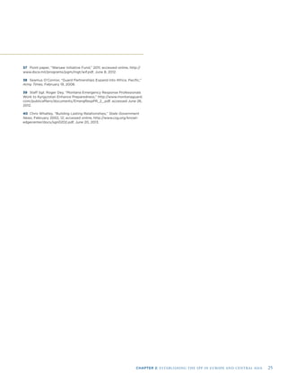 CHAPTER 2: ESTABLISHING THE SPP IN EUROPE AND CENTRAL ASIA 25
37 Point paper, “Warsaw Initiative Fund,” 2011; accessed online, http://
www.dsca.mil/programs/pgm/mgt/wif.pdf, June 8, 2012.
38 Seamus O’Connor, “Guard Partnerships Expand into Africa, Paciﬁc,”
Army Times, February 19, 2008.
39 Staff Sgt. Roger Dey, “Montana Emergency Response Professionals
Work to Kyrgyzstan Enhance Preparedness,” http://www.montanaguard.
com/publicaffairs/documents/EmergRespPR_2_.pdf, accessed June 26,
2012.
40 Chris Whatley, “Building Lasting Relationships,” State Government
News, February 2002, 12; accessed online, http://www.csg.org/knowl-
edgecenter/docs/sgn0202.pdf, June 20, 2013.
 