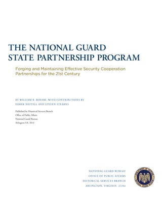 THE NATIONAL GUARD
STATE PARTNERSHIP PROGRAM
Forging and Maintaining Effective Security Cooperation
Partnerships for the 21st Century
BY WILLIAM B. BOEHM, WITH CONTRIBUTIONS BY
DEREK NESTELL AND STEVEN STEARNS
Published by Historical Services Branch
Ofﬁce of Public Affairs
National Guard Bureau
Arlington VA, 2014
NATIONAL GUARD BUREAU
OFFICE OF PUBLIC AFFAIRS
HISTORICAL SERVICES BRANCH
ARLINGTON, VIRGINIA 22204
 