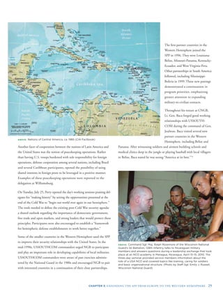 CHAPTER 3: EXPANDING THE SPP FROM EUROPE TO THE WESTERN HEMISPHERE 29
ABOVE: Nations of Central America, ca. 1985 (CIA Factbook)
Another facet of cooperation between the nations of Latin America and
the United States was the notion of peacekeeping operations. Rather
than having U.S. troops burdened with sole responsibility for foreign
operations, defense cooperation among several nations, including Brazil
and several Caribbean participants, opened the possibility of using
shared interests in foreign posts to be leveraged in a positive manner.
Examples of these peacekeeping operations were reported to the
delegation at Williamsburg.
On Tuesday, July 25, Perry opened the day’s working sessions praising del-
egates for “making history” by seizing the opportunities presented at the
end of the Cold War to “begin our world over again in our hemisphere.”
The tools needed to deﬁne the existing post-Cold War security agenda:
a shared outlook regarding the importance of democratic government,
free trade and open markets, and strong leaders that would protect these
principles. Participants were also encouraged to establish a “framework
for hemispheric defense establishments to work better together.”
Some of the smaller countries in the Western Hemisphere used the SPP
to improve their security relationships with the United States. In the
mid-1990s, USSOUTHCOM commanders urged NGB to participate
and play an important role in developing capabilities of local militaries.
USSOUTHCOM commanders were aware of past exercises adminis-
tered by the National Guard in the 1980s and encouraged NGB to pair
with interested countries in a continuation of their close partnerships.
The ﬁrst partner countries in the
Western Hemisphere joined the
SPP in 1996. They were Louisiana-
Belize, Missouri-Panama, Kentucky-
Ecuador, and West Virginia-Peru.
Other partnerships in South America
followed, including Mississippi-
Bolivia in 1999. These new pairings
demonstrated a continuation in
program priorities, emphasizing
greater attention to expanding
military-to-civilian contacts.
Throughout his tenure as CNGB,
Lt. Gen. Baca forged good working
relationships with USSOUTH-
COM during the command of Gen.
Joulwan. Baca visited several new
partner countries in the Western
Hemisphere, including Belize and
Panama. After witnessing soldiers and airmen building schools and
medical clinics deep in the jungle or playing baseball with local villagers
in Belize, Baca stated he was seeing “America at its best.”14
ABOVE: Command Sgt. Maj. Ralph Rosemore of the Wisconsin National
Guard's 1st Battalion, 128th Infantry, talks to Nicaraguan military
members and answers questions during a leadership exchange that took
place at an NCO academy in Managua, Nicaragua, April 13–15, 2010. The
three-day seminar provided service members information about the
role of a USA NCO and covered topics like training, caring for soldiers
and basic organizational structure. (Photo by Staff Sgt. Emily J. Russell,
Wisconsin National Guard)
 
