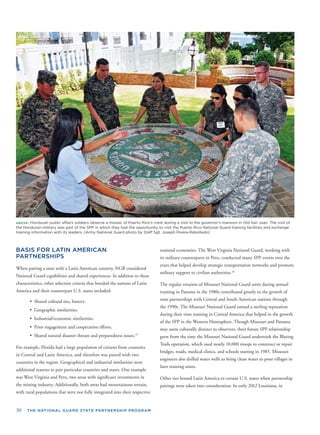 30 THE NATIONAL GUARD STATE PARTNERSHIP PROGRAM
ABOVE: Honduran public affairs soldiers observe a mosaic of Puerto Rico's crest during a visit to the governor's mansion in Old San Juan. The visit of
the Honduran military was part of the SPP in which they had the opportunity to visit the Puerto Rico National Guard training facilities and exchange
training information with its leaders. (Army National Guard photo by Staff Sgt. Joseph Rivera-Rebolledo)
BASIS FOR LATIN AMERICAN
PARTNERSHIPS
When pairing a state with a Latin American country, NGB considered
National Guard capabilities and shared experiences. In addition to these
characteristics, other selection criteria that bonded the nations of Latin
America and their counterpart U.S. states included:
• Shared cultural ties, history.
• Geographic similarities.
• Industrial/economic similarities.
• Prior engagement and cooperation efforts.
• Shared natural disaster threats and preparedness issues.15
For example, Florida had a large population of citizens from countries
in Central and Latin America, and therefore was paired with two
countries in the region. Geographical and industrial similarities were
additional reasons to pair particular countries and states. One example
was West Virginia and Peru, two areas with signiﬁcant investments in
the mining industry. Additionally, both areas had mountainous terrain,
with rural populations that were not fully integrated into their respective
national economies. The West Virginia National Guard, working with
its military counterparts in Peru, conducted many SPP events over the
years that helped develop strategic transportation networks and promote
military support to civilian authorities.16
The regular rotation of Missouri National Guard units during annual
training in Panama in the 1980s contributed greatly to the growth of
state partnerships with Central and South American nations through
the 1990s. The Missouri National Guard earned a sterling reputation
during their time training in Central America that helped in the growth
of the SPP in the Western Hemisphere. Though Missouri and Panama
may seem culturally distinct to observers, their future SPP relationship
grew from the time the Missouri National Guard undertook the Blazing
Trails operation, which used nearly 10,000 troops to construct or repair
bridges, roads, medical clinics, and schools starting in 1985. Missouri
engineers also drilled water wells to bring clean water to poor villages in
later training stints.
Other ties bound Latin America to certain U.S. states when partnership
pairings were taken into consideration. In early 2012 Louisiana, in
 