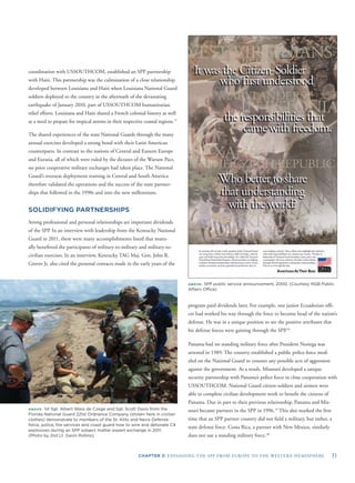 CHAPTER 3: EXPANDING THE SPP FROM EUROPE TO THE WESTERN HEMISPHERE 31
coordination with USSOUTHCOM, established an SPP partnership
with Haiti. This partnership was the culmination of a close relationship
developed between Louisiana and Haiti when Louisiana National Guard
soldiers deployed to the country in the aftermath of the devastating
earthquake of January 2010, part of USSOUTHCOM humanitarian
relief efforts. Louisiana and Haiti shared a French colonial history as well
as a need to prepare for tropical storms in their respective coastal regions.17
The shared experiences of the state National Guards through the many
annual exercises developed a strong bond with their Latin American
counterparts. In contrast to the nations of Central and Eastern Europe
and Eurasia, all of which were ruled by the dictates of the Warsaw Pact,
no prior cooperative military exchanges had taken place. The National
Guard’s overseas deployment training in Central and South America
therefore validated the operations and the success of the state partner-
ships that followed in the 1990s and into the new millennium.
SOLIDIFYING PARTNERSHIPS
Strong professional and personal relationships are important dividends
of the SPP. In an interview with leadership from the Kentucky National
Guard in 2011, there were many accomplishments listed that mutu-
ally beneﬁtted the participants of military-to-military and military-to-
civilian exercises. In an interview, Kentucky TAG Maj. Gen. John R.
Groves Jr. also cited the personal contacts made in the early years of the
ABOVE: 1st Sgt. Albert Wass de Czege and Sgt. Scott Davis from the
Florida National Guard 221st Ordnance Company (shown here in civilian
clothes) demonstrate to members of the St. Kitts and Nevis Defense
force, police, ﬁre services and coast guard how to wire and detonate C4
explosives during an SPP subject matter expert exchange in 2011.
(Photo by 2nd Lt. Gavin Rollins).
ABOVE: SPP public service announcement, 2000. (Courtesy NGB Public
Affairs Ofﬁce)
program paid dividends later. For example, one junior Ecuadorian ofﬁ-
cer had worked his way through the force to become head of the nation’s
defense. He was in a unique position to see the positive attributes that
his defense forces were gaining through the SPP.18
Panama had no standing military force after President Noriega was
arrested in 1989. The country established a public police force mod-
eled on the National Guard to counter any possible acts of aggression
against the government. As a result, Missouri developed a unique
security partnership with Panama’s police force in close cooperation with
USSOUTHCOM. National Guard citizen-soldiers and airmen were
able to complete civilian development work to beneﬁt the citizens of
Panama. Due in part to their previous relationship, Panama and Mis-
souri became partners in the SPP in 1996.19
This also marked the ﬁrst
time that an SPP partner country did not ﬁeld a military, but rather, a
state defense force. Costa Rica, a partner with New Mexico, similarly
does not use a standing military force.20
 