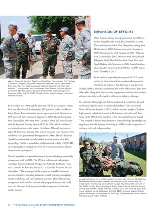 32 THE NATIONAL GUARD STATE PARTNERSHIP PROGRAM
ABOVE: From left to right, Task Force Kout Men Commander Col. Michael
J. Borrel; Lt. Rogelio Pop with the Belize Defense Force Commander;
Brig. Gen. Dario O. Tapia; Louisiana National Guard’s TAG, Maj. Gen.
Bennett C. Landreneau, and Louisiana’s State Senior Enlisted Advisor
Command Sgt. Maj. Caillier tour the Desronvilles engineering site in
Gonaives, Haiti, Aug. 19, 2010. (Photo by Spc. Jessica Lopez, Louisiana
National Guard)
By the end of the 1990s and the early years of the 21st century, Puerto
Rico and Florida each had multiple SPP partners in the Caribbean
Basin. Puerto Rico maintained partner agreements with Honduras in
1998 and with the Dominican Republic in 2003. Florida ﬁrst paired
with Venezuela in 1998 then with Guyana in 2003, and most recently
with the Regional Security System (RSS) in 2006, which consists of
seven island nations in the eastern Caribbean. Although the partner-
ship with Venezuela has seen little activity in recent years because of the
instability of its government throughout the 2000s, Florida’s National
Guard has maintained a steady level of activity outside their ﬁrst
partnership. Florida is nonetheless well positioned to help USSOUTH-
COM promptly re-establish ties with the Venezuelan military should
relations start to improve.21
Florida’s portfolio is of particular interest because this latest partnership
arrangement with the RSS. The RSS is a collection of independent
Caribbean nations including Antigua and Barbuda; Barbados; Domi-
nica; Grenada; St. Kitts and Nevis; St. Lucia and St. Vincent; and the
Grenadines.22
The sovereigns in the region are bound by common
security objectives, including initiatives to deal with drug smuggling,
human trafﬁcking, and other criminal activities. This multinational
arrangement works well in cultural and geographic terms, and could
serve as a blueprint for future partnership arrangements with other
smaller nations.
EXPANSION OF EFFORTS
Other nations entered into agreements in the 2000s to
further strengthen the bonds ﬁrst established in 1996.
These additions included New Hampshire pairing with
El Salvador in 2000; Connecticut with Uruguay in
2000; Massachusetts with Paraguay in 2001; Arkansas
with Guatemala in 2002; Delaware with Trinidad and
Tobago in 2004; New Mexico with Costa Rica; and
South Dakota with Suriname in 2006. South Carolina
added another partner in the USSOUTHCOM region
with Colombia in 2012.
In the spirit of expanding the scope of the SPP, recent
activity in Latin America has emphasized cooperative
efforts for the region of the Americas. These activities
include SMEEs, seminars, conferences, and senior ofﬁcer visits. They have
taken place along with other security engagement activities that enhance
defense knowledge with regard to military-to-military exchanges.
For example, Mississippi and Bolivia undertook a project that focused
on human rights in 2010. It employed members of the Mississippi
Band of Choctaw Indians (MBCI), and the Aymara people of Andean
high country (altiplano), located in Bolivia near its border with Peru.
Some of the MBCI were members of the Mississippi National Guard.
They traveled to Bolivia that summer to share their legal knowledge and
experience with the Aymara, including an SMEE on the integration of
military, civil, and indigenous law.
ABOVE: Suriname Army military police member Sgt. 1st Class Rashkoemar
Mahangoe demonstrates restraint techniques on his partner Sgt. 1st
Class Cyron Doemoeng, as observed by Sgt. Boyd Reiwnitz (center) of
the 235th Military Police Company, South Dakota Army National Guard,
during the Golden Coyote exercise in Rapid City, S.D., June 13, 2012. Suri-
name soldiers exchanged ideas with the 235th during a subject matter
expert exchange. (Photograph by Staff Sgt. Charles Butler, South Dakota
National Guard Public Affairs)
 