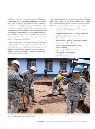 CHAPTER 3: EXPANDING THE SPP FROM EUROPE TO THE WESTERN HEMISPHERE 33
Later in 2010, ﬁve Aymara tribe members journeyed to Mississippi on
a reciprocal visit with the Mississippi National Guard. They attended
several classes and conducted lectures/panel discussions. The Bolivian
visitors also met later with a primary attorney for the MBCI, as well as a
tribal economic development expert. In addition to these meetings, the
Aymara discussed court/judicial systems, health care, education, housing,
and community development issues. This exchange with the MBCI
provided the Aymara a helpful reference point for the development of
a legal system. It illustrated how this kind of dialogue could promote
respect for indigenous and cultural rights.23
The SPP is ideally tailored to each partner country’s needs and capabili-
ties. Although there are other common issues that states and partner
countries focus upon more frequently, it is the shared experiences and
challenges in the United States and abroad that require the greatest
amount of attention. This example of a military-to-civilian exchange
demonstrates the utility of the SPP.
Goals to further enhance the SPP in Latin America continue to evolve and
grow. The 2012 USSOUTHCOM Theater Campaign Plan (TCP) identi-
ﬁed 13 priority objectives to promote security and stability in the region.
SPP conducts activities in support of nine of these goals, including:
• Counter Illicit Trafﬁcking/Support of U.S. Government
Interdiction Goals
• Maintain a Strong, Cooperative U.S. Posture in the Region
• Build Capacity for Foreign Humanitarian Assistance/
Disaster Response
• Build Partnership Capacity for Peace Support Operations
• Support for Security Sector Reform
• Develop Partner Nation Military and Regional
Health Preparedness
• Improve Energy and Environmental Security
• Ensure Human Rights Compliance
• Expand Regional Access24
ABOVE: Members of the Arkansas National Guard partner with Guatemala to help build a women's clinic in the Guatemalan town of Tactic, part of the
SPP (U.S. Army photo by Spc. Anthony D. Jones).
 
