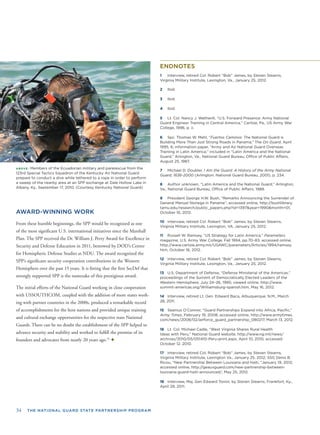 34 THE NATIONAL GUARD STATE PARTNERSHIP PROGRAM
ABOVE: Members of the Ecuadorian military and pararescue from the
123rd Special Tactics Squadron of the Kentucky Air National Guard
prepare to conduct a dive while tethered to a rope in order to perform
a sweep of the nearby area at an SPP exchange at Dale Hollow Lake in
Albany, Ky., September 17, 2010. (Courtesy Kentucky National Guard)
AWARD-WINNING WORK
From these humble beginnings, the SPP would be recognized as one
of the most signiﬁcant U.S. international initiatives since the Marshall
Plan. The SPP received the Dr. William J. Perry Award for Excellence in
Security and Defense Education in 2011, bestowed by DOD’s Center
for Hemispheric Defense Studies at NDU. The award recognized the
SPP’s signiﬁcant security cooperation contributions in the Western
Hemisphere over the past 15 years. It is ﬁtting that the ﬁrst SecDef that
strongly supported SPP is the namesake of this prestigious award.
The initial efforts of the National Guard working in close cooperation
with USSOUTHCOM, coupled with the addition of more states work-
ing with partner countries in the 2000s, produced a remarkable record
of accomplishments for the host nations and provided unique training
and cultural exchange opportunities for the respective state National
Guards. There can be no doubt the establishment of the SPP helped to
advance security and stability and worked to fulﬁll the promise of its
founders and advocates from nearly 20 years ago.25
✦
ENDNOTES
1 Interview, retired Col. Robert “Bob” James, by Steven Stearns,
Virginia Military Institute, Lexington, Va., January 25, 2012.
2 Ibid.
3 Ibid.
4 Ibid.
5 Lt. Col. Nancy J. Wetherill, “U.S. Forward Presence: Army National
Guard Engineer Training in Central America,” Carlisle, Pa., US Army War
College, 1996, p. ii.
6 Spc. Thomas W. Mehl, “Fuertos Caminos: The National Guard is
Building More Than Just Strong Roads in Panama,” The On Guard, April
1995, 6; information paper, “Army and Air National Guard Overseas
Training in Latin America,” included in “Latin America and the National
Guard,” Arlington, Va., National Guard Bureau, Ofﬁce of Public Affairs,
August 25, 1987.
7 Michael D. Doubler, I Am the Guard: A History of the Army National
Guard, 1636-2000 (Arlington: National Guard Bureau, 2001), p. 234.
8 Author unknown, “Latin America and the National Guard,” Arlington,
Va., National Guard Bureau, Ofﬁce of Public Affairs, 1988.
9 President George H.W. Bush, “Remarks Announcing the Surrender of
General Manuel Noriega in Panama”; accessed online, http://bushlibrary.
tamu.edu/research/public_papers.php?id=1397&year=1990&month=01,
October 16, 2012.
10 Interview, retired Col. Robert “Bob” James, by Steven Stearns,
Virginia Military Institute, Lexington, VA, January 25, 2012.
11 Russell W. Ramsey, “US Strategy for Latin America,” Parameters
magazine, U.S. Army War College, Fall 1994, pp.70–83; accessed online,
http://www.carlisle.army.mil/USAWC/parameters/Articles/1994/ramsey.
htm, October 16, 2012.
12 Interview, retired Col. Robert “Bob” James, by Steven Stearns,
Virginia Military Institute, Lexington, Va., January 25, 2012.
13 U.S. Department of Defense, “Defense Ministerial of the Americas,”
proceedings of the Summit of Democratically Elected Leaders of the
Western Hemisphere, July 24–26, 1995; viewed online, http://www.
summit-americas.org/Williamsburg-spanish.htm, May 16, 2012.
14 Interview, retired Lt. Gen. Edward Baca, Albuquerque, N.M., March
28, 2011.
15 Seamus O’Connor, “Guard Partnerships Expand into Africa, Paciﬁc,”
Army Times, February 19, 2008; accessed online, http://www.armytimes.
com/news/2008/02/airforce_guard_partnership_080217, March 13, 2012.
16 Lt. Col. Michael Cadle, “West Virginia Shares Rural Health
Ideas with Peru,” National Guard website, http://www.ng.mil/news/
archives/2010/05/051410-Peru-print.aspx, April 10, 2010, accessed
October 12, 2010.
17 Interview, retired Col. Robert “Bob” James, by Steven Stearns,
Virginia Military Institute, Lexington Va., January 25, 2012; SSG Denis B.
Ricou, “New Partnership Between Louisiana and Haiti, “January 19, 2012;
accessed online, http://geauxguard.com/new-partnership-between-
louisiana-guard-haiti-announced/, May 25, 2012.
18 Interview, Maj. Gen Edward Tonini, by Steven Stearns, Frankfort, Ky.,
April 29, 2011.
 