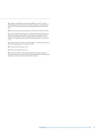 CHAPTER 3: EXPANDING THE SPP FROM EUROPE TO THE WESTERN HEMISPHERE 35
19 National Guard Bureau, International Affairs (J-53-IA), “Missouri
National Guard State Partnership Program in Panama,” accessed Octo-
ber 6, 2010, http://www.ng.mil/ia_backup/states/states/mo_panama.
htm.
20 Interview, Maj. Gen. Kenny Montoya, Santa Fe, N.M., March 28, 2011.
21 John Finney and Jon McIntosh, “Nomination of the National Guard
State Partnership Program (SPP) in the Western Hemisphere for the
Center for Hemispheric Defense Studies (CHDS) Dr. William J. Perry
Award for Excellence in Security and Defense Education,” June 15, 2011,
p. 16.
22 Regional Security System, “Member States;” accessed online, http://
www.rss.org.bb/Index.htm, October 16, 2012.
23 Finney and McIntosh, pp. 14–15.
24 Finney and McIntosh, pp. 8–17.
25 Sgt. Darron Salzer, “National Guard State Partnership Program
Garners Prestigious Award,” National Guard Bureau Public Affairs Ofﬁce,
September 15, 2011; accessed online, March 21, 2012.
 