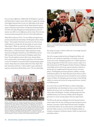 40 THE NATIONAL GUARD STATE PARTNERSHIP PROGRAM
forces serving in Afghanistan. Additionally, the Mongolians’ experienc
with Russian heavy weapons systems allows them to support the trainin
of the Afghan National Army. In total, over 1600 soldiers of the Armed
Forces of Mongolia have partnered with the Alaska National Guard in
support of Operation Iraqi Freedom and Operation Enduring Freedom
As of 2013, the Alaska-Mongolia partnership had shared a total of 13
rotations since 2004, seven in Afghanistan and six in Iraq. This is the mo
of any partnership among all 68 at the time of this book’s publication.
Alaska SPP Coordinator USA Lt. Col. Steve Wilson developed strong
personal and professional relationships with Mongolia’s military defens
leaders.11
One example of this bond comes from one of the most suc-
cessful initiatives to emerge from the partnership, an exercise named
“Khaan Quest.” While not exclusively an SPP initiative, this event
surfaced from the personal relationships established within the SPP.
Khaan Quest is a multinational peace support operations training
hosted by the Mongolian Armed Forces and USPACOM at the Five
Hills Training Center located outside the Mongolian capital Ulaan-
baatar. The task emphasizes mission effectiveness, sharing military
tactics and procedures, and training the armed forces of several nations
to meet UN standards in international affairs and peacekeeping support
missions. Khaan Quest has included soldiers from India, Nepal, Thai-
land, South Korea and France. It allows soldiers to gain multicultural
experience and promotes shared military tactics. The new relationships
ABOVE: Soldiers from the Alaska Army National Guard and Mongolian
Expeditionary Task Force, Artillery Mobile Training team, are pictured
in front of the Kabul Military Training Center in Afghanistan on Dec. 17,
2009. Maj. Wayne Don, top row, third from left, and Master Sgt. Eric Sch-
lemme, top row, ﬁfth from left, are a two-member team from the Alaska
Army National Guard embedded with the Mongolian Expeditionary Task
Force in support of Operation Enduring Freedom. They are the sixth
rotation of Alaska Army National Guardsmen to volunteer to deploy with
the Mongolians. (Photo courtesy of the Alaska National Guard)
e
g
.
st
e
ABOVE: The Utah National Guard’s 23rd Army Band performed in Kenitra,
Morocco, July 3, 2010. (Photo courtesy of the Utah National Guard Public
Affairs Ofﬁce.)
that emerge encourage a coalition mindset that is increasingly important
in the current global climate.
One of the strongest similarities between Mongolia and Alaska, and
why this is such a productive relationship, is the reliance on natural
resources for revenue. Mongolia’s population of 2.7 million depends on
mining and agriculture for half of the country’s economic output. In an
effort facilitated by the SPP, Mongolian President Nambaryn Enkhbayar
visited Alaska and met with resource agencies and private industries to
develop ideas for strengthening their long-term resource investment
policies. The Mongolian government planned to establish a sovereign
wealth fund modeled on the Alaska Permanent Fund, which sets aside a
certain share of oil and mineral revenue to beneﬁt the current and future
residents of Alaska. The Mongolian government hopes its fund will help
stabilize its economy and increase the average annual income, currently
at $1,680 per person.
As a result of the successful SPP military-to-military relationship,
mining fellowships and scholarships have been created in Alaska and
funded by the private sector to exchange education, business and
cultural ideas with Mongolia. A student exchange program has been
established between the University of Alaska and the Mongolian
government to increase mining engineer education opportunities.
The SPP uses the dual state and federal role of the National Guard to
connect experts from the State of Alaska, governmental agencies, private
businesses, universities, and the Alaska National Guard to strengthen
ties and further build on the successful initiatives and friendship it has
generated. Alaska continues to work with the Mongolian military on
emergency management and disaster response, health care improvement,
and military reform.12
 