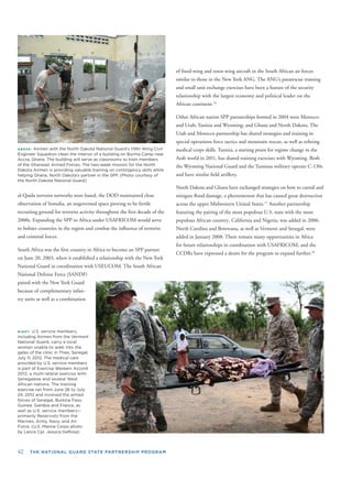 42 THE NATIONAL GUARD STATE PARTNERSHIP PROGRAM
ABOVE: Airmen with the North Dakota National Guard’s 119th Wing Civil
Engineer Squadron clean the interior of a building on Burma Camp near
Accra, Ghana. The building will serve as classrooms to train members
of the Ghanaian Armed Forces. The two-week mission for the North
Dakota Airmen is providing valuable training on contingency skills while
helping Ghana, North Dakota’s partner in the SPP. (Photo courtesy of
the North Dakota National Guard)
al-Qaida terrorist networks were based, the DOD maintained close
observation of Somalia, an ungoverned space proving to be fertile
recruiting ground for terrorist activity throughout the ﬁrst decade of the
2000s. Expanding the SPP to Africa under USAFRICOM would serve
to bolster countries in the region and combat the inﬂuence of terrorist
and criminal forces.
South Africa was the ﬁrst country in Africa to become an SPP partner
on June 20, 2003, when it established a relationship with the New York
National Guard in coordination wi
National Defense Force (SANDF)
paired with the New York Guard
because of complementary infan-
try units as well as a combination
th USEUCOM. The South African
RIGHT: U.S. service members,
including Airmen from the Vermont
National Guard, carry a local
woman unable to walk into the
gates of the clinic in Thies, Senegal,
July 11, 2012. The medical care
provided by U.S. service members
is part of Exercise Western Accord
2012, a multi-lateral exercise with
Senegalese and several West
African nations. The training
exercise ran from June 26 to July
24, 2012 and involved the armed
forces of Senegal, Burkina Faso,
Guinea, Gambia and France, as
well as U.S. service members—
primarily Reservists from the
Marines, Army, Navy, and Air
Force. (U.S. Marine Corps photo
by Lance Cpl. Jessica DeRose)
of ﬁxed-wing and rotor-wing aircraft in the South African air forces
similar to those in the New York ANG. The ANG’s pararescue training
and small unit exchange exercises have been a feature of the security
relationship with the largest economy and political leader on the
African continent.16
Other African nation SPP partnerships formed in 2004 were Morocco
and Utah; Tunisia and Wyoming; and Ghana and North Dakota. The
Utah and Morocco partnership has shared strategies and training in
special operations force tactics and mountain rescue, as well as reﬁning
medical corps skills. Tunisia, a starting point for regime change in the
Arab world in 2011, has shared training exercises with Wyoming. Both
the Wyoming National Guard and the Tunisian military operate C-130s
and have similar ﬁeld artillery.
North Dakota and Ghana have exchanged strategies on how to curtail and
mitigate ﬂood damage, a phenomenon that has caused great destruction
across the upper Midwestern United States.17
Another partnership
featuring the pairing of the most populous U.S. state with the most
populous African country, California and Nigeria, was added in 2006.
North Carolina and Botswana, as well as Vermont and Senegal, were
added in January 2008. There remain many opportunities in Africa
for future relationships in coordination with USAFRICOM, and the
CCDRs have expressed a desire for the program to expand further.18
 