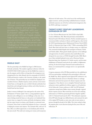 CHAPTER 4: ESTABLISHING THE SPP IN ASIA AND AFRICA 43
“We will work with others for an
African continent that lives in
liberty, peace, and growing
prosperity. Together with our
European allies, we must help
strengthen Africa’s fragile states,
help build indigenous capability to
secure porous borders, and help
build up the law enforcement and
intelligence infrastructure to deny
havens for terrorists.”
– NATIONAL SECURITY STRATEGY, 2002
MIDDLE EAST
The ﬁrst partnership in the Middle East began in 2004 between
Colorado and Jordan. This marked a signiﬁcant milestone within the
USCENTCOM CCMD. Jordan was the ﬁrst Middle East country to
join the program and the efforts to bring about this arrangement were
championed by Gen. John Abizaid, then the commander of USCENT-
COM and formerly a student at the University of Jordan, in the capital
city of Amman. This partnership may not initially have displayed com-
monalities between a Muslim-majority country and state in the western
United States, yet through the years in which Colorado and Jordan have
shared ideas and exchanged training in military and civilian functions, a
fruitful bond has been formed.
Jordan is resource-challenged. It has made good on the notion of the
development of “human capital,” that is, a young population eager for
education and a willingness to try new challenges as they arise. It is a
nation looking toward the future as it also points to its landmarks from
ancient times as a magnet for tourism and further development. Jordan
also has a great interest in aviation, and Colorado is a renowned center
of aviation. Prince Feisal, as chief of the Jordanian Air Force, is interested
in helping his aviation units improve. The Colorado ANG, with its F-16
ﬂeet, offers an excellent opportunity to train Jordanian pilots who ﬂy
the same aircraft. This multi-unit training saves money and incorporates
efﬁciencies for both nations. This critical area of the world demands
vigilant attention, and the partnership established between Colorado
and Jordan represents one of the best multinational arrangements that
the DOD could hope to maintain.19
TWENTY-FIRST CENTURY LEADERSHIP,
EXPANSION OF SPP
Lt. Gen. H Steven Blum became the 25th CNGB in April 2003.
A native of Baltimore, Md., Blum had previously commanded the
National Guard’s 29th Infantry Division. His ﬁrst extended exposure to
international affairs took place in Bosnia and Herzegovina, where he led
the NATO peacekeeping mission Multinational Division North (MND-
North), in Operation Joint Forge in 2001.20
While commanding MND-
North, Blum dealt with local issues in a foreign country on a daily basis.
This command included brigade-sized contingents of Russian, Nordic
and Turkish soldiers. Blum gained valuable experience in the challenges
and opportunities of coalition operations that would inﬂuence him
during his ﬁve-year tenure as CNGB through November 2008. Blum’s
tour of duty included landmark events such as Hurricane Katrina,
Operation Jump Start (Southwest U.S. border security), and the major
mobilization of National Guard units for the conﬂicts in Afghanistan
and Iraq. He also led the largest National Guard transformation in
history as it transitioned from a strategic reserve to an operationally
ready force.21
A vigorous proponent of the SPP, Blum presided over the establishment
of 20 new partnerships, including the ﬁrst partnerships in Africa and
the Middle East. Blum organized several regional SPP conferences: two
in the Balkan Peninsula and one in Honolulu, Hawaii, to exchange
information and review best practices for disaster response and crisis
management. A key objective was to strengthen National Guard state
and partner nation capabilities for defense support to civil authorities.
At the Dubrovnik, Croatia conference in 2007, the SPP facilitated
cooperation among former Balkan nation enemies through a regional
disaster response exercise. Blum stated that one of his most satisfying
achievements as CNGB was partnering all former Yugoslav republics
with U.S. National Guard states by 2011.22
His enthusiastic expansion
of the SPP broke through once-difﬁcult barriers and continued the spirit
of the original SPP founders as more states took on more nations as
partners through the decade of the 2000s. This vision worked to help
the program grow in new directions during the ﬁrst years of the new
millennium. ✦
 