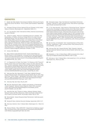 44 THE NATIONAL GUARD STATE PARTNERSHIP PROGRAM
ENDNOTES
1 Master Sgt. Bob Haskell, “Psychological Warfare: Winning the Hearts
and Minds Across the World,” The On Guard, Special Edition, September
2002.
2 President George W. Bush, National Security Strategy of the United
States of America, Washington D.C., September 2002, p. iv.
3 Col. Joey Booher, Chief, International Affairs, National Guard Bureau,
quoted in Marshall.
4 James M. Lindsay , Maurice R. Greenberg and Ivo H. Daalder, “The
Globalization of Politics: American Foreign Policy for a New Century,”
Brookings Review, from the website of the Council on Foreign Rela-
tions, Winter 2003, and Emrys Chew, “U.S. Foreign Policy in Southeast
Asia: From Manifest Destiny to Shared Destiny,” American Foreign
Policy: Regional Perspectives, William B. Ruger Chair Workshop, 13-15
May 2009, 131; accessed online, http://www.cfr.org/world/globalization-
politics-american-foreign-policy-new-century/p6330, http://www.usnwc.
edu/Departments---Colleges/National-Security-Decision-Making/Ruger-
Economic-Papers/Ruger09_WEB.aspx, October 17, 2012.
5 Clinton, NSS 1994, 24.
6 News release, Guam National Guard, “Guam Guard Wraps Up
ENCAP Mission in the Philippines,” accessed online, http://paciﬁcnews-
center.com/index.php?option=com_content&view=article&id=16803:g
uam-guard-wraps-up-encap-mission-in-the-philippines&catid=45:guam-
news&Itemid=156, July 1, 2013.
7 U.S. Department of State, Fact Sheet, "U.S. Relations With Thailand,"
Bureau of East Asian and Paciﬁc Affairs, August 19, 2013; interview, Maj.
Gen. Timothy Lowenberg, Adjutant General, Washington National Guard,
interviewed by Derek Nestell, May 26, 2011; Staff Sgt. Jim Greenhill,
“National Guard Helping State Partnership Improve Port Security,”
June 6, 2009; viewed online, http://www.nationalguard.mil/news/
archives/2009/06/062309-Security.aspx, viewed May 24, 2012.
8 Interview, Maj. Gen. Raymond F. “Fred” Rees, Adjutant General,
Oregon National Guard, interviewed by Derek Nestell, May 16, 2011; TSgt.
Nick Choy, “Chief: Oregon – Bangladesh Partnership ‘Vitally’ Important,”
March 12, 2010; accessed online, http://www.nationalguard.mil/news/
archives/2010/03/031510-Chief.aspx, April 1, 2012.
9 Interview, Maj. Gen. Rees, May 16, 2011.
10 Maj. Gen. Raymond F. Rees, “Oregon and Vietnam: A Partnership
I Never Imagined,” National Guard magazine, March 2013; accessed
online, http://www.nationalguardmagazine.com/display_article.
php?id=1342031, June 20, 2013.
11 Interview, Maj. Gen. Thomas H. Katkus, Adjutant General, Alaska
National Guard, and MAJ Wayne Don, State Coordinator, State Partner-
ship Program, by Derek Nestell, Anchorage, Alaska, May 10, 2011.
12 Derek Nestell, “Alaska-Mongolia State Partnership,” draft document,
October 2010.
13 George W. Bush, National Security Strategy, September 2002, 10-11.
14 Interview, retired Lt. Gen. H Steven Blum, Washington D.C., March 22,
2012.
15 Theresa Whalen, “Why AFRICOM?”, Department of Defense, August
2007; accessed online, http://www.africom.mil/research/Why%20AFRI-
COM-Whelan-August2007.pdf, March 28, 2012.
16 Information paper, “New York National Guard State Partnership
Program,” February 9, 2012; accessed online, http://dmna.ny.gov/spp/
spp_info.pdf, accessed April 3, 2012.
17 Lt. Col. Hank McIntire, “Utah, Morocco Partnership Excels,” National
Guard online, November 5, 2010; accessed online, http://www.nation-
alguard.com/news/2010/nov/05/utah-morocco-partnership-excels;
North Dakota National Guard, “Ghanaians Get Up-Close Look at How
North Dakota Guard Handles Flooding,” April 15, 2011; accessed online,
http://www.ng.mil/news/archives/2011/04/041511-ﬂooding.aspx; 1st Lt.
Christian Venhuizen, “Wyoming’s Partnership With Tunisia Growing”,
U.S. Army website, March 3, 2012; accessed online, http://www.army.mil/
article/74989/Wyoming_Guard_s_partnership_with_Tunisia_growing/ ,
April 3, 2012.
18 Sgt. 1st Class Jim Greenhill, “Ham: Guard Essential to Africa Part-
nerships,” September 11, 2012; accessed online, http://www.army.mil/
article/87055/, July 1, 2013.
19 Interview, Maj. Gen. Howard Michael “Mike” Edwards, Adjutant
General, Colorado National Guard, by Derek Nestell, Centennial, Colo.,
May 18, 2011.
20 Biography, Lt. Gen. H Steven Blum, 2008; accessed online, http://
www.ng.mil/ngbgomo/library/bio/399.htm, April 3, 2012.
21 Interview, Lt. Gen. H Steven Blum, interviewed by Lt. Col. Les Melnyk,
Washington D.C., March 22, 2012.
22 Ibid.
 